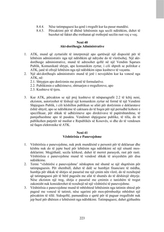 8.4.4.   Nëse tatimpaguesi ka qenë i rregullt kur ka pasur mundësi.
         8.4.5.   Përcaktimi për të dhënë lehtësimin nga secili ndëshkim, duhet të
                  bazohet në faktet dhe rrethanat që rrethojnë secilin rast veç e veç.

                                    Neni 40
                          Akt-dorëheqja Administrative

1.   ATK, mund që zyrtarisht të interpretojë apo qartësojë një dispozitë për të
     lehtësim administrativ nga një ndëshkim që ndryshe do të vlerësohej. Një akt-
     dorëheqje administrative, mund të adresohet qoftë në një Vendim Sqarues
     Publik, Komunikatë shtypi, apo komunikim zyrtar, i cili shpreh se politikat e
     ATK, janë të ofrojë lehtësim nga një ndëshkim sipas kushteve të veçanta.
2.   Një akt-dorëheqës administrativ mund të jetë i nevojshëm kur ka vonesë nga
     ATK, në:
     2.1. Shtypjen apo dorëzimin me postë të formularëve.
     2.2. Publikimin e udhëzimeve, shtruarjen e rregulloreve, apo
     2.3. Kushteve të tjera.

3.   Kur ATK, përcakton se një prej kushteve të nënparagrafit 2.2 të këtij neni,
     ekziston, autorizohet të lëshojë një komunikim zyrtar në formë të një Vendimi
     Shpjegues Publik, i cili këshillon publikun se afati për dorëzimin e deklaratave
     është shtyrë, apo se ndëshkime të caktuara do të hiqen për një periudhë kohore e
     specifikuar, për shkak të udhëzimeve apo direktivave të papërshtatshme, të
     pamjaftueshme apo të pasakta. Vendimet shpjeguese publike, të tilla, do të
     publikohen patjetër në mediat e Republikës së Kosovës, si dhe do të vendosen
     në faqen elektronike të ATK.

                                     Neni 41
                            Vështirësia e Panevojshme

1.   Vështirësia e panevojshme, nuk prek mundësinë e personit për të deklaruar dhe
     kështu nuk do të jepte bazë për lehtësim nga ndëshkimi në një situatë mos-
     deklarimi. Megjithatë, secila kërkesë, duhet të merret parasysh, rast për rasti.
     Vështirësia e panevojshme mund të vendosë shkak të arsyeshëm për disa
     ndëshkime.
2.   Termi “vështirësi e panevojshme’ nënkupton më shumë se një shqetësim për
     tatimpaguesin. Për shembull, duhet të dalë se humbjet financiare të mëdha,
     humbja për shkak të shitjes së pasurisë me një çmim nën vlerë, do të rezultojnë
     që tatimpaguesi për të bërë pagesën me afat të shumës do të dëshirojë shtyrje.
     Nëse ekziston një treg, shitja e pasurisë me çmimin e tanishëm të tregut
     zakonisht nuk konsiderohet të rezultojë në një vështirësi të panevojshme.
3.   Vështirësia e panevojshme mund të mbështesë lehtësimin nga tatimin shtesë për
     pagesë me vonesë të tatimit, nëse sqarimi për mos-përmbushje mbështet një
     përcaktim të tillë. Sidoqoftë, pamundësia e qartë për të paguar rregullisht nuk
     jep bazë për dhënien e lehtësimit nga ndëshkimi. Tatimpaguesi, duhet gjithashtu




                                        223
 