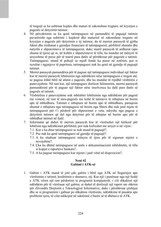 të tregojë se ka ushtruar kujdes dhe maturi të zakonshme tregtare, në kryerjen e
     pagesës së detyrimit tatimor.
4.   Në përcaktimin se ka qenë tatimpaguesi në pamundësi të paguajë tatimin
     pavarësisht nga ushtrimi i kujdesit dhe maturisë së zakonshme tregtare në
     kryerjen e pagesës për detyrimin e tij tatimor, do të merren parasysh të gjitha
     faktet dhe rrethanat e gjendjes financiare të tatimpaguesit, përfshirë shumën dhe
     natyrën e shpenzimeve të tatimpaguesit, duke marrë parasysh të ardhurat (apo
     shuma të tjera) që ai, në kohën e shpenzimeve të tilla, ka mundur në mënyrë të
     arsyeshme të prese për të marrë para datës së përshkruar për pagesën e tatimit.
     Tatimpaguesi, mund të pohojë se mjaft fonde ka pasur në zotërim, por si
     rezultat i ngjarjeve të papritura, tatimpaguesi nuk ka qenë në gjendje të paguajë
     tatimet.
5.   Merret parasysh pamundësia për të paguar një tatimpaguesi individual një faktor
     kur të merrni parasysh lehtësimin nga ndëshkimi nëse tatimpaguesi e tregon atë,
     se pagesa është bërë në afatin e pagesës, dhe ka mundur të rrjedhë vështirësi e
     panevojshme. Në rast kur, një tatimpagues dorëzon falimentim, merrni parasysh
     pamundësinë për të paguar një faktor nëse insolvenca ka dalë para datës së
     pagesës së tatimit.
6.   Vështirësia e panevojshme nuk mbështet lehtësimin nga ndëshkimi për pagesë
     me vonesë, në rast të mos-pagesës me kohë të tatimeve të mbajtura në burim
     apo të mbledhura. Tatimet e mbajtura në burim apo të mbledhura, paraqesin
     shumat e mbajtura nga tatimpaguesi në besim nga Shteti dhe nuk janë mjete të
     tatimpaguesit për t’i përdorë për shpenzimet e veta, ndryshe nga pagesa e
     detyrimit tatimor që del nga detyrimi për të mbajtur në burim apo për të
     mbledhur tatimet në fjalë.
7.   Informatat që duhet të merren parasysh kur të vlerësohet një kërkesë për
     lehtësim nga ndëshkimet përfshinë, por nuk kufizohet me arsyet si në vijim :
     7.1. Kur e ka ditur tatimpaguesi se nuk mund të paguajë?.
     7.2. Pse nuk ka qenë tatimpaguesi në gjendje të paguajë?.
     7.3. A ka studiuar tatimpaguesi mënyra të tjera për të siguruar mjetet e
          nevojshme?.
     7.4. Çka ka dhënë tatimpaguesi në anën e dokumentacionit mbështetës, të tilla
          si kopjet e raporteve bankare?.
     7.5. A ka paguar tatimpaguesi kur mjetet i janë vënë në dispozicion?.

                                     Neni 42
                                   Gabimi i ATK-së

1.   Gabim i ATK mund të jetë çdo gabim i bërë nga ATK në llogaritjen apo
     vlerësimin e tatimit, kreditimin e shumave, etj. Kur një i punësuar nga një fushë
     e ATK vëren një rast përdorimi te programit kompjuterik, i cili shkakton një
     ndëshkim për të vlerësuar një gabim, ai duhet të dorëzojë një raport me shkrim
     për Zëvendës Drejtorin e Teknologjisë Informative, duke i përshkruar çështjen
     dhe se si programimi i gabuar po shkakton vlerësime, ndëshkime të pasakta apo
     probleme tjera, të cilat ndikojnë në saktësinë e bazës së të dhënave të ATK.




                                         224
 