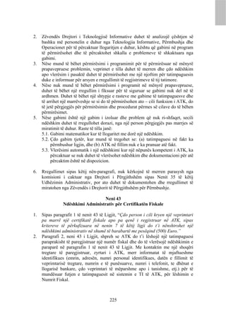 2.   Zëvendës Drejtori i Teknologjisë Informative duhet të analizojë çështjen së
     bashku më personelin e duhur nga Teknologjia Informative, Përmbushja dhe
     Operacionet për të përcaktuar llogaritjen e duhur, kështu që gabimi në program
     të përmirësohet dhe të përcaktohet shkalla e problemeve të shkaktuara nga
     gabimi.
3.   Nëse mund të bëhet përmirësimi i programimit për të përmirësuar në mënyrë
     prapavepruese problemin, veprimet e tilla duhet të merren dhe çdo ndëshkim
     apo vlerësim i pasaktë duhet të përmirësohet me një njoftim për tatimpaguesin
     duke e informuar për arsyen e rregullimit të regjistrimeve të tij tatimore.
4.   Nëse nuk mund të bëhet përmirësimi i programit në mënyrë prapavepruese,
     duhet të bëhet një rregullim i fiksuar për të siguruar se gabimi nuk del në të
     ardhmen. Duhet të bëhet një shtypje e rasteve me gabime të tatimpaguesve dhe
     të arrihet një marrëveshje se si do të përmirësohen ato – cili funksion i ATK, do
     të jetë përgjegjës për përmirësimin dhe procedurat përmes së cilave do të bëhen
     përmirësimet.
5.   Nëse gabimi është një gabim i izoluar dhe problem që nuk ri-shfaqet, secili
     ndëshkim duhet të rregullohet dorazi, nga një person përgjegjës pas marrjes së
     miratimit të duhur. Raste të tilla janë:
     5.1. Gabimi matematikor kur të llogaritet me dorë një ndëshkim.
     5.2. Çdo gabim tjetër, kur mund të tregohet se: (a) tatimpaguesi në fakt ka
          përmbushur ligjin, dhe (b) ATK në fillim nuk e ka pranuar atë fakt.
     5.3. Vlerësimi automatik i një ndëshkimi kur një nëpunës kompetent i ATK, ka
          përcaktuar se nuk duhet të vlerësohet ndëshkim dhe dokumentacioni për atë
          përcaktim është në dispozicion.

6.   Rregullimet sipas këtij nën-paragrafi, nuk kërkojnë të merren parasysh nga
     komisioni i caktuar nga Drejtori i Përgjithshëm sipas Nenit 35 të këtij
     Udhëzimin Administrativ, por ato duhet të dokumentohen dhe rregullimet të
     miratohen nga Zëvendës i Drejtorit të Përgjithshëm për Përmbushje.

                                   Neni 43
                Ndëshkimi Administrativ për Certifikatën Fiskale

1.   Sipas paragrafit 1 të nenit 43 të Ligjit, “Çdo person i cili kryen një veprimtari
     pa marrë një certifikatë fiskale apo pa qenë i regjistruar në ATK, sipas
     kritereve të përkufizuara në nenin 7 të këtij ligji do t’i nënshtrohet një
     ndëshkimi administrativ në shumë të barabartë me pesëqind (500) Euro.”
2.   Paragrafi 2, neni 43 i Ligjit, shpreh se ATK do t’i lëshojë një tatimpaguesi
     paraprakisht të paregjistruar një numër fiskal dhe do të vlerësojë ndëshkimin e
     paraparë në paragrafin 1 të nenit 43 të Ligjit. Me kontaktin me një shoqëri
     tregtare të paregjistruar, zyrtari i ATK, merr informatat të mjaftueshme
     identifikues (emrin, adresën, numri personal identifikues, datën e fillimit të
     veprimtarisë tregtare, numrin e të punësuarve, numri i telefonit, te dhënat e
     llogarisë bankare, çdo veprimtari të mëparshme apo i tanishme, etj.) për të
     mundësuar futjen e tatimpaguesit në sistemin e TI të ATK, për lëshimin e
     Numrit Fiskal.



                                         225
 