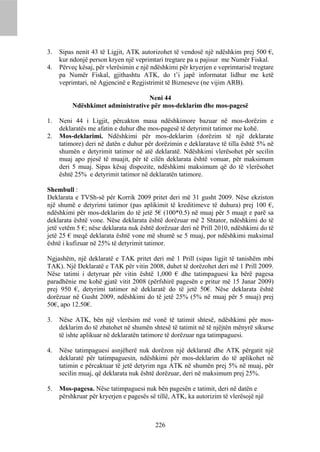 3.   Sipas nenit 43 të Ligjit, ATK autorizohet të vendosë një ndëshkim prej 500 €,
     kur ndonjë person kryen një veprimtari tregtare pa u pajisur me Numër Fiskal.
4.   Përveç kësaj, për vlerësimin e një ndëshkimi për kryerjen e veprimtarisë tregtare
     pa Numër Fiskal, gjithashtu ATK, do t’i japë informatat lidhur me ketë
     veprimtari, në Agjencinë e Regjistrimit të Bizneseve (ne vijim ARB).

                                   Neni 44
          Ndëshkimet administrative për mos-deklarim dhe mos-pagesë

1.   Neni 44 i Ligjit, përcakton masa ndëshkimore bazuar në mos-dorëzim e
     deklaratës me afatin e duhur dhe mos-pagesë të detyrimit tatimor me kohë.
2.   Mos-deklarimi. Ndëshkimi për mos-deklarim (dorëzim të një deklarate
     tatimore) deri në datën e duhur për dorëzimin e deklaratave të tilla është 5% në
     shumën e detyrimit tatimor në atë deklaratë. Ndëshkimi vlerësohet për secilin
     muaj apo pjesë të muajit, për të cilën deklarata është vonuar, për maksimum
     deri 5 muaj. Sipas kësaj dispozite, ndëshkimi maksimum që do të vlerësohet
     është 25% e detyrimit tatimor në deklaratën tatimore.

Shembull :
Deklarata e TVSh-së për Korrik 2009 pritet deri më 31 gusht 2009. Nëse ekziston
një shumë e detyrimi tatimor (pas aplikimit të kreditimeve të duhura) prej 100 €,
ndëshkimi për mos-deklarim do të jetë 5€ (100*0.5) në muaj për 5 muajt e parë sa
deklarata është vone. Nëse deklarata është dorëzuar më 2 Shtator, ndëshkimi do të
jetë vetëm 5 €; nëse deklarata nuk është dorëzuar deri në Prill 2010, ndëshkimi do të
jetë 25 € meqë deklarata është vone më shumë se 5 muaj, por ndëshkimi maksimal
është i kufizuar në 25% të detyrimit tatimor.

Ngjashëm, një deklaratë e TAK pritet deri më 1 Prill (sipas ligjit të tanishëm mbi
TAK). Një Deklaratë e TAK për vitin 2008, duhet të dorëzohet deri më 1 Prill 2009.
Nëse tatimi i detyruar për vitin është 1,000 € dhe tatimpaguesi ka bërë pagesa
paradhënie me kohë gjatë vitit 2008 (përfshirë pagesën e pritur më 15 Janar 2009)
prej 950 €, detyrimi tatimor në deklaratë do të jetë 50€. Nëse deklarata është
dorëzuar në Gusht 2009, ndëshkimi do të jetë 25% (5% në muaj për 5 muaj) prej
50€, apo 12.50€.

3.   Nëse ATK, bën një vlerësim më vonë të tatimit shtesë, ndëshkimi për mos-
     deklarim do të zbatohet në shumën shtesë të tatimit në të njëjtën mënyrë sikurse
     të ishte aplikuar në deklaratën tatimore të dorëzuar nga tatimpaguesi.

4.   Nëse tatimpaguesi asnjëherë nuk dorëzon një deklaratë dhe ATK përgatit një
     deklaratë për tatimpaguesin, ndëshkimi për mos-deklarim do të aplikohet në
     tatimin e përcaktuar të jetë detyrim nga ATK në shumën prej 5% në muaj, për
     secilin muaj, që deklarata nuk është dorëzuar, deri në maksimum prej 25%.

5.   Mos-pagesa. Nëse tatimpaguesi nuk bën pagesën e tatimit, deri në datën e
     përshkruar për kryerjen e pagesës së tillë, ATK, ka autorizim të vlerësojë një



                                         226
 