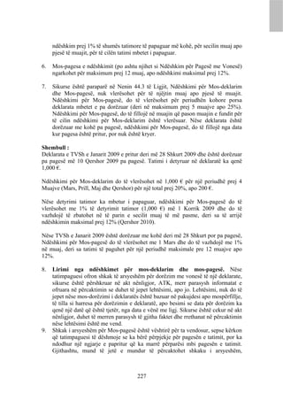 ndëshkim prej 1% të shumës tatimore të papaguar më kohë, për secilin muaj apo
     pjesë të muajit, për të cilën tatimi mbetet i papaguar.

6.   Mos-pagesa e ndëshkimit (po ashtu njihet si Ndëshkim për Pagesë me Vonesë)
     ngarkohet për maksimum prej 12 muaj, apo ndëshkimi maksimal prej 12%.

7.   Sikurse është paraparë në Nenin 44.3 të Ligjit, Ndëshkimi për Mos-deklarim
     dhe Mos-pagesë, nuk vlerësohet për të njëjtin muaj apo pjesë të muajit.
     Ndëshkimi për Mos-pagesë, do të vlerësohet për periudhën kohore porsa
     deklarata mbetet e pa dorëzuar (deri në maksimum prej 5 muajve apo 25%).
     Ndëshkimi për Mos-pagesë, do të fillojë në muajin që pason muajin e fundit për
     të cilin ndëshkimi për Mos-deklarim është vlerësuar. Nëse deklarata është
     dorëzuar me kohë pa pagesë, ndëshkimi për Mos-pagesë, do të fillojë nga data
     kur pagesa është pritur, por nuk është kryer.

Shembull :
Deklarata e TVSh e Janarit 2009 e pritur deri më 28 Shkurt 2009 dhe është dorëzuar
pa pagesë më 10 Qershor 2009 pa pagesë. Tatimi i detyruar në deklaratë ka qenë
1,000 €.

Ndëshkimi për Mos-deklarim do të vlerësohet në 1,000 € për një periudhë prej 4
Muajve (Mars, Prill, Maj dhe Qershor) për një total prej 20%, apo 200 €.

Nëse detyrimi tatimor ka mbetur i papaguar, ndëshkimi për Mos-pagesë do të
vlerësohet me 1% të detyrimit tatimor (1,000 €) më 1 Korrik 2009 dhe do të
vazhdojë të zbatohet në të parin e secilit muaj të më pasme, deri sa të arrijë
ndëshkimin maksimal prej 12% (Qershor 2010).

Nëse TVSh e Janarit 2009 është dorëzuar me kohë deri më 28 Shkurt por pa pagesë,
Ndëshkimi për Mos-pagesë do të vlerësohet me 1 Mars dhe do të vazhdojë me 1%
në muaj, deri sa tatimi të paguhet për një periudhë maksimale pre 12 muajve apo
12%.

8.   Lirimi nga ndëshkimet për mos-deklarim dhe mos-pagesë. Nëse
     tatimpaguesi ofron shkak të arsyeshëm për dorëzim me vonesë të një deklarate,
     sikurse është përshkruar në akt nënligjor, ATK, merr parasysh informatat e
     ofruara në përcaktimin se duhet të jepet lehtësimi, apo jo. Lehtësimi, nuk do të
     jepet nëse mos-dorëzimi i deklaratës është bazuar në pakujdesi apo mospërfillje,
     të tilla si harresa për dorëzimin e deklaratë, apo besimi se data për dorëzim ka
     qenë një datë që është tjetër, nga data e vënë me ligj. Sikurse është cekur në akt
     nënligjor, duhet të merren parasysh të gjitha faktet dhe rrethanat në përcaktimin
     nëse lehtësimi është me vend.
9.   Shkak i arsyeshëm për Mos-pagesë është vështirë për ta vendosur, sepse kërkon
     që tatimpaguesi të dëshmoje se ka bërë përpjekje për pagesën e tatimit, por ka
     ndodhur një ngjarje e papritur që ka marrë përparësi mbi pagesën e tatimit.
     Gjithashtu, mund të jetë e mundur të përcaktohet shkaku i arsyeshëm,



                                         227
 