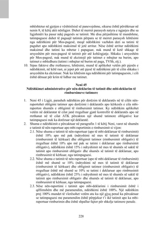 mbështetur në gjetjen e vështirësisë së panevojshme, sikurse është përshkruar në
    nenin 8, të këtij akti nënligjor. Duhet të merret parasysh natyra e ngjarjes dhe sa
    ligjshmëri ka pasur ndej pagesës se tatimit. Me disa përjashtime të mundshme,
    tatimpaguesi duhet të paguajë tatimin përpara se të merret parasysh lehtësimi
    nga ndëshkimi për Mos-pagesë, meqë ndëshkimi vazhdon deri sa tatimi të
    paguhet apo ndëshkimi maksimal të jetë arritur. Nëse është arritur ndëshkimi
    maksimal dhe tatimi ka mbetur i papaguar, nuk mund të ketë shkaqe të
    arsyeshëm për mos-pagesë të tatimit për atë kohëzgjatje. Shkaku i arsyeshëm
    për Mos-pagesë, nuk mund të ekzistojë për tatimet e mbajtur na burim, apo
    tatimet e mbledhura (tatimi i mbajtur në burim në paga, TVSh, etj.).
10. Sipas fakteve dhe rrethanave, lehtësimi, mund të aplikohet vetëm për pjesën e
    ndëshkimit, në këtë rast, ai jepet për atë pjesë të ndëshkimi për të cilin shkaku i
    arsyeshëm ka ekzistuar. Nuk ka lehtësim nga ndëshkimi për tatimpaguesin, i cili
    është dënuar për krim të lidhur me tatimet.

                                     Neni 45
     Ndëshkimet administrative për nën-deklarim të tatimit dhe mbi-deklarim të
                             rimbursimeve tatimore

1.     Neni 45 i Ligjit, parasheh ndëshkim për dorëzim të deklaratës në të cilën nën-
       raportohet obligimi tatimor apo dorëzimi i deklaratës apo kërkesës e cila mbi-
       raporton shumën e obligimit të rimbursimit tatimor. Ky ndëshkim aplikohet
       vetëm në deklaratat të cilat janë rregulluar gjatë kontrollit të deklaratës apo në
       rrethanat në të cilat ATK përcakton një shumë tatimore obligative kur
       tatimpaguesi nuk ka dorëzuar një deklaratë.
2.     Shuma e ndëshkimit e përcaktuar në paragrafin 1 të këtij Neni, varet në shumën
       e tatimit të nën-raportuar apo mbi-raportimin e rimbursimit si vijon:
       2.1. Nëse shuma e tatimit të nën-raportuar (apo të mbi-deklaruar të rimbursimit)
            është 10% apo më pak (ndryshimi në mes të tatimit të deklaruar
            (rimbursimit të kërkuar) dhe obligimit tatimor (rimbursimit obligativ) të
            rregulluar është 10% apo më pak se tatimi i deklaruar apo rimbursimit
            obligativ), ndëshkimi është 15% i ndryshimit në mes të shumës së saktë të
            tatimit apo rimbursimit obligativ dhe shumës së tatimit të deklaruar, apo
            rimbrusimit të kërkuar, nga tatimpaguesi.
       2.2. Nëse shuma e tatimit të nën-raportuar (apo të mbi-deklaruar të rimbursimit)
            është më shumë se 10% (ndryshimi në mes të tatimit të deklaruar
            (rimbursimit të kërkuar) dhe obligimit tatimor (rimbursimit obligativ) të
            rregulluar është më shumë se 10% se tatimi i deklaruar apo rimbrusimit
            obligativ), ndëshkimi është 25% i ndryshimit në mes të shumës së saktë të
            tatimit apo rimbursimit obligativ dhe shumës së tatimit të deklaruar, apo
            rimbrusimit të kërkuar, nga tatimpaguesi.
       2.3. Nëse nën-raportimi i tatimit apo mbi-deklarimi i rimbursimit është i
            qëllimshëm dhe më paramendim, ndëshkimi është 100%. Një ndëshkim
            prej 100% mundet të vlerësohet vetëm atu ku një gjyq penal ka përcaktuar
            se tatimpaguesi me paramendim është përpjekur t’i ikë tatimit apo ka mbi-
            raportuar rimburimin dhe është shpallur fajtor për shkelje tatimore penale.



                                           228
 