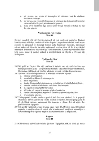a.   një person, me synim të shmangies së tatimeve, nuk ka dorëzuar
           deklaratën tatimore
      b.   një person, me synim të shmangies së tatimeve, ka dorëzuar një formular
           tatimor të cilin Drejtori përcakton si të pasaktë;
      c.   është kryer mashtrimi nga ose në emër të një personi në lidhje me një
           detyrim tatimor.

                            Vlerësimet në rast rreziku
                                    Neni 19

Drejtori mund të bëjë një vlerësim tatimesh në rast rreziku në rastin kur Drejtori
konsideron se mbledhja e tatimit që bëhet detyrim i pagueshëm është në rrezik sepse
personi po përgatitet të shmangë tatimin duke braktisuar Kosovën, transferuar
mjetet, ndërprerë biznesin ose duke ndërmarrë veprime tjera që do të rrezikojnë
mbledhjen e tatimit nëse nuk bëhet një vlerësim rreziku. Kundër një vlerësimi sipas
këtij neni, mund të ngrihet ankesë e drejtëpërdrejtë në Bordin e Pavarur për
Rishqyrtim.

                                 Njoftim vlerësimi
                                      Neni 20

20.1 Në qoftë se Drejtori bën një vlerësim të tatimit, ose një vetë-vlerësim nga
     tatimpaguesi nuk është i shoqëruar me shumën e tërësishme të detyrimit tatimor,
     Drejtori do t’i lëshojë një Njoftim Vlerësim personit i cili ka detyrim tatimor.
20.2 Njoftimi i Vlerësimit poashtu do të përmbajë informatat vijuese:
        a. emrin e tatimpaguesit;
        b. numrin identifikues të tatimpaguesit;
        c. datën e njoftimit;
        d. lëndën dhe periudhën tatimore ose periudhat me të cilat lidhet njoftimi;
        e. shumën e tatimit të vlerësuar, sanksionet dhe interesin;
        f. një sqarim të shkurtër të vlerësimit;
        g. kërkesën për pagesë të shumës që përbën detyrim;
        h. vendin dhe mënyrën e pagesës së shumës që përbën detyrim; dhe
        i. procedurat e ankesës.
20.3 Tatimpaguesi, brenda 10 ditëve pasi të jetë dorëzuar njoftimi, do të paguajë
     shumën që përbën detyrim në vendin e cekur në njoftim. Shumat për pagesë do
     të përfshijnë tatimin, sanksionet dhe interesin e shtuar deri në ditën dhe
     përfshirë ditën e pagesës.
20.4 Në rast të vlerësimit në rast rreziku sipas Nenit 19, Drejtori mund të kërkojë
     pagesën e menjëhershme të tatimit dhe të ndërmarrë menjëherë mbledhjen e
     detyrueshme për të siguruar pagesën e detyrimit tatimor të pagueshëm.

                                      Pagesat
                                      Neni 21

21.1 Çdo tatim që përbën detyrim dhe që duhet t’i paguhet ATK-së është një borxh



                                         23
 