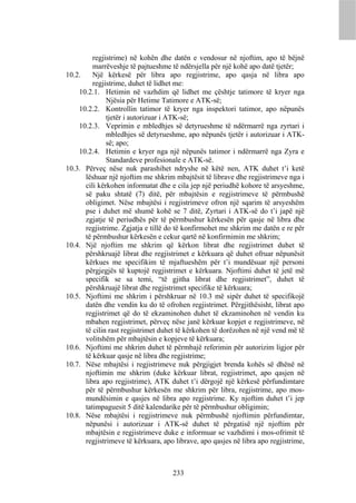 regjistrime) në kohën dhe datën e vendosur në njoftim, apo të bëjnë
         marrëveshje të pajtueshme të ndërsjella për një kohë apo datë tjetër;
10.2.    Një kërkesë për libra apo regjistrime, apo qasja në libra apo
         regjistrime, duhet të lidhet me:
    10.2.1. Hetimin në vazhdim që lidhet me çështje tatimore të kryer nga
              Njësia për Hetime Tatimore e ATK-së;
    10.2.2. Kontrollin tatimor të kryer nga inspektori tatimor, apo nëpunës
              tjetër i autorizuar i ATK-së;
    10.2.3. Veprimin e mbledhjes së detyrueshme të ndërmarrë nga zyrtari i
              mbledhjes së detyrueshme, apo nëpunës tjetër i autorizuar i ATK-
              së; apo;
    10.2.4. Hetimin e kryer nga një nëpunës tatimor i ndërmarrë nga Zyra e
              Standardeve profesionale e ATK-së.
10.3. Përveç nëse nuk parashihet ndryshe në këtë nen, ATK duhet t’i ketë
      lëshuar një njoftim me shkrim mbajtësit të librave dhe regjistrimeve nga i
      cili kërkohen informatat dhe e cila jep një periudhë kohore të arsyeshme,
      së paku shtatë (7) ditë, për mbajtësin e regjistrimeve të përmbushë
      obligimet. Nëse mbajtësi i regjistrimeve ofron një sqarim të arsyeshëm
      pse i duhet më shumë kohë se 7 ditë, Zyrtari i ATK-së do t’i japë një
      zgjatje të periudhës për të përmbushur kërkesën për qasje në libra dhe
      regjistrime. Zgjatja e tillë do të konfirmohet me shkrim me datën e re për
      të përmbushur kërkesën e cekur qartë në konfirmimin me shkrim;
10.4. Një njoftim me shkrim që kërkon librat dhe regjistrimet duhet të
      përshkruajë librat dhe regjistrimet e kërkuara që duhet ofruar nëpunësit
      kërkues me specifikim të mjaftueshëm për t’i mundësuar një personi
      përgjegjës të kuptojë regjistrimet e kërkuara. Njoftimi duhet të jetë më
      specifik se sa temi, “të gjitha librat dhe regjistrimet”, duhet të
      përshkruajë librat dhe regjistrimet specifike të kërkuara;
10.5. Njoftimi me shkrim i përshkruar në 10.3 më sipër duhet të specifikojë
      datën dhe vendin ku do të ofrohen regjistrimet. Përgjithësisht, librat apo
      regjistrimet që do të ekzaminohen duhet të ekzaminohen në vendin ku
      mbahen regjistrimet, përveç nëse janë kërkuar kopjet e regjistrimeve, në
      të cilin rast regjistrimet duhet të kërkohen të dorëzohen në një vend më të
      volitshëm për mbajtësin e kopjeve të kërkuara;
10.6. Njoftimi me shkrim duhet të përmbajë referimin për autorizim ligjor për
      të kërkuar qasje në libra dhe regjistrime;
10.7. Nëse mbajtësi i regjistrimeve nuk përgjigjet brenda kohës së dhënë në
      njoftimin me shkrim (duke kërkuar librat, regjistrimet, apo qasjen në
      libra apo regjistrime), ATK duhet t’i dërgojë një kërkesë përfundimtare
      për të përmbushur kërkesën me shkrim për libra, regjistrime, apo mos-
      mundësimin e qasjes në libra apo regjistrime. Ky njoftim duhet t’i jep
      tatimpaguesit 5 ditë kalendarike për të përmbushur obligimin;
10.8. Nëse mbajtësi i regjistrimeve nuk përmbushë njoftimin përfundimtar,
      nëpunësi i autorizuar i ATK-së duhet të përgatisë një njoftim për
      mbajtësin e regjistrimeve duke e informuar se vazhdimi i mos-ofrimit të
      regjistrimeve të kërkuara, apo librave, apo qasjes në libra apo regjistrime,



                                    233
 