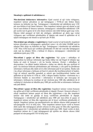 Shembujt e aplikimit të ndëshkimeve:

Mos-dorëzimi deklaratave informative: Gjatë ecurisë së një vizite vëzhguese,
inspektori tatimor përcakton se një tatimpagues i TVSh-së nuk lëshon fatura
tatimore siç kërkohet me ligj. Tatimpaguesi i nënshtrohet një ndëshkimi prej 125€
për mos-lëshim të një fature tatimore. Nëse inspektori tatimor gjen më shumë se një
rast të mos-lëshim të faturave tatimore, tatimpaguesi i nënshtrohet ndëshkimit 125€
për secilin rast të gjetur në të cilin fatura tatimore nuk është lëshuar gjatë asaj vizite.
Sikurse është paraparë në këtë akt nënligjor, ndëshkimet që dalin nga vizitat
vëzhguese apo verifikimet përmbushëse të shpejta nuk mund të aplikohen në të
njëjtin tatimpagues më shumë se një herë çdo 30 ditë.

Mos-krijimi apo mbajtja e regjistrimeve: Gjatë ecurisë së një kontrolli, inspektori
tatimor përcakton se tatimpaguesi, qarkullimi vjetor i të cilit është 20,000€ nuk ka
mbajtur libër shitje siç kërkohet me ligji. Tatimpaguesi i nënshtrohet një ndëshkim
125€. Nëse ATK kryen një verifikim përmbushës 45 ditë më vonë dhe tatimpaguesi
ende nuk ka mbajtur librin e kërkuar të shitjeve, tatimpaguesi i nënshtrohet një
ndëshkimi tjetër prej 125€.

Mos-ofrimi i qasjes në libra dhe regjistrime: Një zyrtar i mbledhjes së
detyrueshme ka kërkuar informatat nga banka lidhur me një llogari të mbajtur nga
banka në emër të biznesit i cili ka borxhe tatimore. Zyrtari i mbledhjes së
detyrueshme i ka dhënë bankës kërkesën e duhur me shkrim dhe pas njoftimit të
parë i ka dorëzuar kërkesën përfundimtare për informata, e cila qartë ka përshkruar
informatat e kërkuara dhe datën në të cilën informatat janë të nevojshme. Banka nuk
i ka ofruar informatat e kërkuara në bazë të sekretit dhe konfidencialitetit të bankës.
Ligji në mënyrë specifike parasheh se sekreti apo konfidencialiteti bankar nuk
aplikohet në një hetim të ATK-së. ATK i dërgon bankës Njoftim –vlerësimin ku e
informon bankën se mos-ofrimi i informatave të kërkuara apo mos-qasja në
informatat e kërkuara ka rezultuar në një vlerësimi prej 100€ dhe ndëshkimi do të
vazhdojë të vlerësohet në shkallën prej 100€ për secilën ditë sa informatat e kërkuara
nuk janë dhënë.

Mos-ofrimi i qasjes në libra dhe regjistrime: Inspektori tatimor viziton biznesin
me qëllim që të bëjë verifikimin përmbushës të shpejtë. Pronari i biznesit refuzon t’i
ofrojë inspektorit tatimor qasjen në librat dhe regjistrimet e tija dhe inspektori
tatimor nuk është në gjendje të kryej verifikimin përmbushës të shpejtë.
Tatimpaguesi i nënshtrohet një ndëshkimi prej 100€ për mos-ofrim të qasjes së
inspektorit tatimor në libra dhe regjistrime për të kryer verifikimin përmbushës të
shpejtë. Inspektori tatimor jep paralajmërimin me shkrim sikurse është paraparë në
nën-paragrafin 10.12 të këtij neni. Nëse inspektori tatimor kryen vizitë te biznesi
ditën tjetër dhe tatimpaguesi përsëri refuzon të ofroj qasje në libra dhe regjistrime,
tatimpaguesi do t’i nënshtrohet një ndëshkimi tjetër prej 100€. Gjatë vizitës së dytë,
inspektori tatimor do t’i japë tatimpaguesit një njoftim me shkrim sikurse është
paraparë në nën-paragrafin 10.8 të këtij neni.




                                           235
 
