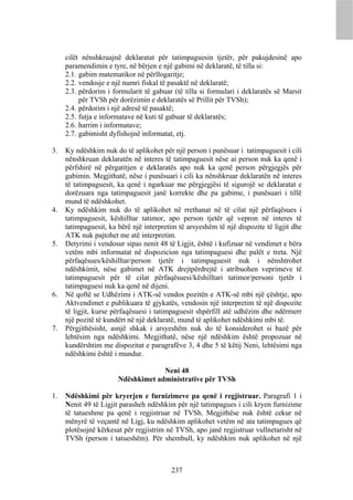 cilët nënshkruajnë deklaratat për tatimpaguesin tjetër, për pakujdesinë apo
     paramendimin e tyre, në bërjen e një gabimi në deklaratë, të tilla si:
     2.1. gabim matematikor në përllogaritje;
     2.2. vendosje e një numri fiskal të pasaktë në deklaratë;
     2.3. përdorim i formularit të gabuar (të tilla si formulari i deklaratës së Marsit
          për TVSh për dorëzimin e deklaratës së Prillit për TVSh);
     2.4. përdorim i një adresë të pasaktë;
     2.5. futja e informatave në kuti të gabuar të deklaratës;
     2.6. harrim i informatave;
     2.7. gabimisht dyfishojnë informatat, etj.

3.   Ky ndëshkim nuk do të aplikohet për një person i punësuar i tatimpaguesit i cili
     nënshkruan deklaratën në interes të tatimpaguesit nëse ai person nuk ka qenë i
     përfshirë në përgatitjen e deklaratës apo nuk ka qenë person përgjegjës për
     gabimin. Megjithatë, nëse i punësuari i cili ka nënshkruar deklaratën në interes
     të tatimpaguesit, ka qenë i ngarkuar me përgjegjësi të sigurojë se deklaratat e
     dorëzuara nga tatimpaguesit janë korrekte dhe pa gabime, i punësuari i tillë
     mund të ndëshkohet.
4.   Ky ndëshkim nuk do të aplikohet në rrethanat në të cilat një përfaqësues i
     tatimpaguesit, këshilltar tatimor, apo person tjetër që vepron në interes të
     tatimpaguesit, ka bërë një interpretim të arsyeshëm të një dispozite të ligjit dhe
     ATK nuk pajtohet me atë interpretim.
5.   Detyrimi i vendosur sipas nenit 48 të Ligjit, është i kufizuar në vendimet e bëra
     vetëm mbi informatat në dispozicion nga tatimpaguesi dhe palët e treta. Një
     përfaqësues/këshilltar/person tjetër i tatimpaguesit nuk i nënshtrohet
     ndëshkimit, nëse gabimet në ATK drejtpërdrejtë i atribuohen veprimeve të
     tatimpaguesit për të cilat përfaqësuesi/këshilltari tatimor/personi tjetër i
     tatimpaguesi nuk ka qenë në dijeni.
6.   Në qoftë se Udhëzimi i ATK-së vendos pozitën e ATK-së mbi një çështje, apo
     Aktvendimet e publikuara të gjykatës, vendosin një interpretim të një dispozite
     të ligjit, kurse përfaqësuesi i tatimpaguesit shpërfill atë udhëzim dhe ndërmerr
     një pozitë të kundërt në një deklaratë, mund të aplikohet ndëshkimi mbi të.
7.   Përgjithësisht, asnjë shkak i arsyeshëm nuk do të konsiderohet si bazë për
     lehtësim nga ndëshkimi. Megjithatë, nëse një ndëshkim është propozuar në
     kundërshtim me dispozitat e paragrafëve 3, 4 dhe 5 të këtij Neni, lehtësimi nga
     ndëshkimi është i mundur.

                                    Neni 48
                       Ndëshkimet administrative për TVSh

1.   Ndëshkimi për kryerjen e furnizimeve pa qenë i regjistruar. Paragrafi 1 i
     Nenit 49 të Ligjit parasheh ndëshkim për një tatimpagues i cili kryen furnizime
     të tatueshme pa qenë i regjistruar në TVSh. Megjithëse nuk është cekur në
     mënyrë të veçantë në Ligj, ku ndëshkim aplikohet vetëm në ata tatimpagues që
     plotësojnë kërkesat për regjistrim në TVSh, apo janë regjistruar vullnetarisht në
     TVSh (person i tatueshëm). Për shembull, ky ndëshkim nuk aplikohet në një



                                         237
 