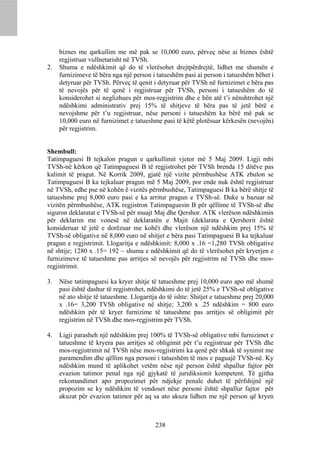 biznes me qarkullim me më pak se 10,000 euro, përveç nëse ai biznes është
     regjistruar vullnetarisht në TVSh.
2.   Shuma e ndëshkimit që do të vlerësohet drejtpërdrejtë, lidhet me shumën e
     furnizimeve të bëra nga një person i tatueshëm pasi ai person i tatueshëm bëhet i
     detyruar për TVSh. Përveç të qenit i detyruar për TVSh në furnizimet e bëra pas
     të nevojës për të qenë i regjistruar për TVSh, personi i tatueshëm do të
     konsiderohet si neglizhues për mos-regjistrim dhe e bën atë t’i nënshtrohet një
     ndëshkimi administrativ prej 15% të shitjeve të bëra pas të jetë bërë e
     nevojshme për t’u regjistruar, nëse personi i tatueshëm ka bërë më pak se
     10,000 euro në furnizimet e tatueshme pasi të këtë plotësuar kërkesën (nevojën)
     për regjistrim.


Shembull:
Tatimpaguesi B tejkalon pragun e qarkullimit vjetor më 5 Maj 2009. Ligji mbi
TVSh-në kërkon që Tatimpaguesi B të regjistrohet për TVSh brenda 15 ditëve pas
kalimit të pragut. Në Korrik 2009, gjatë një vizite përmbushëse ATK zbulon se
Tatimpaguesi B ka tejkaluar pragun më 5 Maj 2009, por ende nuk është regjistruar
në TVSh, edhe pse në kohën ë vizitës përmbushëse, Tatimpaguesi B ka bërë shitje të
tatueshme prej 8,000 euro pasi e ka arritur pragun e TVSh-së. Duke u bazuar në
vizitën përmbushëse, ATK regjistron Tatimpaguesin B për qëllime të TVSh-së dhe
siguron deklaratat e TVSh-së për muajt Maj dhe Qershor. ATK vlerëson ndëshkimin
për deklarim me vonesë në deklaratën e Majit (deklarata e Qershorit është
konsideruar të jetë e dorëzuar me kohë) dhe vlerëson një ndëshkim prej 15% të
TVSh-së obligative në 8,000 euro në shitjet e bëra pasi Tatimpaguesi B ka tejkaluar
pragun e regjistrimit. Llogaritja e ndëshkimit: 8,000 x .16 =1,280 TVSh obligative
në shtije; 1280 x .15= 192 – shuma e ndëshkimit që do të vlerësohet për kryerjen e
furnizimeve të tatueshme pas arritjes së nevojës për regjistrim në TVSh dhe mos-
regjistrimit.

3.   Nëse tatimpaguesi ka kryer shitje të tatueshme prej 10,000 euro apo më shumë
     pasi është dashur të regjistrohet, ndëshkimi do të jetë 25% e TVSh-së obligative
     në ato shitje të tatueshme. Llogaritja do të ishte: Shitjet e tatueshme prej 20,000
     x .16= 3,200 TVSh obligative në shitje; 3,200 x .25 ndëshkim = 800 euro
     ndëshkim për të kryer furnizime të tatueshme pas arritjes së obligimit për
     regjistrim në TVSh dhe mos-regjistrim për TVSh.

4.   Ligji parasheh një ndëshkim prej 100% të TVSh-së obligative mbi furnizimet e
     tatueshme të kryera pas arritjes së obligimit për t’u regjistruar për TVSh dhe
     mos-regjistrimit në TVSh nëse mos-regjistrimi ka qenë për shkak të synimit me
     paramendim dhe qëllim nga personi i tatueshëm të mos e paguajë TVSh-në. Ky
     ndëshkim mund të aplikohet vetëm nëse një person është shpallur fajtor për
     evazion tatimor penal nga një gjykatë të juridiksionit kompetent. Të gjitha
     rekomandimet apo propozimet për ndjekje penale duhet të përfshijnë një
     propozim se ky ndëshkim të vendoset nëse personi është shpallur fajtor për
     akuzat për evazion tatimor për aq sa ato akuza lidhen me një person që kryen



                                          238
 