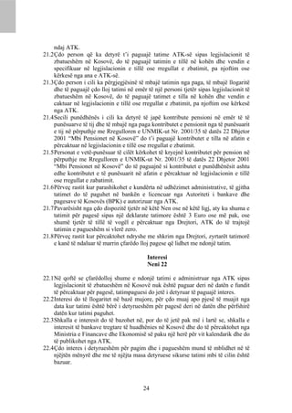 ndaj ATK.
21.2 Çdo person që ka detyrë t’i paguajë tatime ATK-së sipas legjislacionit të
     zbatueshëm në Kosovë, do të paguajë tatimin e tillë në kohën dhe vendin e
     specifikuar në legjislacionin e tillë ose rregullat e zbatimit, pa njoftim ose
     kërkesë nga ana e ATK-së.
21.3 Çdo person i cili ka përgjegjësinë të mbajë tatimin nga paga, të mbajë llogaritë
     dhe të paguajë çdo lloj tatimi në emër të një personi tjetër sipas legjislacionit të
     zbatueshëm në Kosovë, do të paguajë tatimet e tilla në kohën dhe vendin e
     caktuar në legjislacionin e tillë ose rregullat e zbatimit, pa njoftim ose kërkesë
     nga ATK.
21.4 Secili punëdhënës i cili ka detyrë të japë kontribute pensioni në emër të të
     punësuarve të tij dhe të mbajë nga paga kontributet e pensionit nga të punësuarit
     e tij në përputhje me Rregulloren e UNMIK-ut Nr. 2001/35 të datës 22 Dhjetor
     2001 “Mbi Pensionet në Kosovë” do t’i paguajë kontributet e tilla në afatin e
     përcaktuar në legjislacionin e tillë ose rregullat e zbatimit.
21.5 Personat e vetë-punësuar të cilët kërkohet të kryejnë kontributet për pension në
     përputhje me Rregulloren e UNMIK-ut Nr. 2001/35 të datës 22 Dhjetor 2001
     “Mbi Pensionet në Kosovë” do të paguajnë si kontributet e punëdhënësit ashtu
     edhe kontributet e të punësuarit në afatin e përcaktuar në legjislacionin e tillë
     ose rregullat e zabatimit.
21.6 Përveç rastit kur parashikohet e kundërta në udhëzimet administrative, të gjitha
     tatimet do të paguhet në bankën e licencuar nga Autoriteti i bankave dhe
     pagesave të Kosovës (BPK) e autorizuar nga ATK.
21.7 Pavarësisht nga çdo dispozitë tjetër në këtë Nen ose në këtë ligj, aty ku shuma e
     tatimit për pagesë sipas një deklarate tatimore është 3 Euro ose më pak, ose
     shumë tjetër të tillë të vogël e përcaktuar nga Drejtori, ATK do të trajtojë
     tatimin e pagueshëm si vlerë zero.
21.8 Përveç rastit kur përcaktohet ndryshe me shkrim nga Drejtori, zyrtarët tatimorë
     e kanë të ndaluar të marrin çfarëdo lloj pagese që lidhet me ndonjë tatim.

                                            Interesi
                                            Neni 22

22.1 Në qoftë se çfarëdolloj shume e ndonjë tatimi e administruar nga ATK sipas
     legjislacionit të zbatueshëm në Kosovë nuk është paguar deri në datën e fundit
     të përcaktuar për pagesë, tatimpaguesi do jetë i detyruar të paguajë interes.
22.2 Interesi do të llogaritet në bazë mujore, për çdo muaj apo pjesë të muajit nga
     data kur tatimi është bërë i detyrueshëm për pagesë deri në datën dhe përfshirë
     datën kur tatimi paguhet.
22.3 Shkalla e interesit do të bazohet në, por do të jetë pak më i lartë se, shkalla e
     interesit të bankave tregtare të huadhënies në Kosovë dhe do të përcaktohet nga
     Ministria e Financave dhe Ekonomisë së paku një herë për vit kalendarik dhe do
     të publikohet nga ATK.
22.4 Çdo interes i detyrueshëm për pagim dhe i pagueshëm mund të mblidhet në të
     njëjtën mënyrë dhe me të njëjta masa detyruese sikurse tatimi mbi të cilin është
     bazuar.



                                           24
 