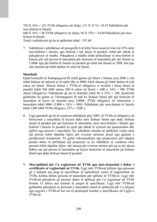 750 X 16% = 121 TVSh obligative në shitje; 121 X 15 %= 18.15 Ndëshkimi për
mos-lëshim të faturës
600 X 16% = 96 TVSh obligative në shitje; 96 X 15% = 14.40 Ndëshkimi për mos-
lëshim të faturës
Totali i ndëshkimit që do të aplikohet është : 197.40

7.   Ndëshkimi i përshkruar në paragrafin 6 të këtij Neni mund të rritet në 25% nëse
     mos-lëshimi i faturës, apo lëshimi i një fature të pasaktë, është për shkak të
     pakujdesisë së madhe. Pakujdesia e madhe është përkufizuar si mos-lëshim të
     faturës për një person të tatueshëm për furnizim të tatueshëm për më shumë se
     1,000€ apo për lëshim të faturës së pasaktë që është më shumë se 500€ mbi apo
     nën shumën që është dashur të ceket në faturë.

Shembull:
Gjatë kontrollit të Tatimpaguesit D, është gjetur një faturë e lëshuar prej 200€ e cila
është lëshuar në mënyrë jo të saktë dhe se 800€ është shuma që është dashur të jetë
cekur në faturë. Shuma shtesë e TVSh-së obligative si rezultat i kësaj fature të
pasaktë është 96€ (800 minus 200 të cekur në faturë = 600 x .16% = 96€ TVSh
shtesë obligative). Ndëshkimi që do të lëshohet është 96 x 25% = 24€. Kontrolla
gjithashtu ka gjetur se Tatimpaguesi D nuk ka lëshuar faturë për një furnizim të
tatueshëm të kryer në shumën prej 3,000€. TVSh obligative në furnizimin e
tatueshëm është 480€ (3,000 x 16% = 480). Ndëshkimi për mos-lëshim të faturës
është 120€ (480 TVSh obligim x 25% = 120€ ).

8.   Ligji parasheh që do të vendoset ndëshkimi prej 100% të TVSh-së obligative në
     furnizimet e tatueshme të kryera duke mos lëshuar faturë apo duke lëshuar
     faturë të pasaktë për një furnizim të tatueshëm, nëse mos-lëshimi i faturës apo
     lëshimi i faturës së pasaktë ka qenë për shkak të synimit me paramendim dhe
     qëllim nga personi i tatueshëm. Ky ndëshkim mundet të aplikohet vetëm nëse
     një person është shpallur fajtor për evazion tatimore penal nga gjykata e
     juridiksionit kompetent. Të gjitha rekomandimet apo propozimet për ndjekje
     penale duhet të përfshijnë një propozim se ky ndëshkim të vendoset nëse
     personi është shpallur fajtor për akuzat për evazion tatimor për aq sa ato akuza
     lidhen me një person të tatueshëm që kryen furnizime të tatueshme pa lëshuar
     faturë apo duke lëshuar faturë të pasaktë.


9.   Mos-aplikimi për t’u regjistruar në TVSh apo mos-ekspozimi i duhur i
     certifikatës së regjistrimit në TVSh. Ligji mbi TVSh-në kërkon nga personat
     që e kalojnë një prag të specifikuar të qarkullimit vjetor të regjistrohen në
     TVSh, kështu bëhen persona të tatueshëm për qëllime të TVSh-së. Ligji mbi
     TVSh-në përcakton që personi duhet të aplikojë për t’u regjistruar në TVSh
     brenda 15 ditëve pas kalimit të pragut të specifikuar. Ligji mbi TVSh-në
     gjithashtu përcakton se personat e tatueshëm mund të aplikojnë për t’u larguar
     nga regjistri i TVSh-së kur ata të plotësojnë kushtet e specifikuara në Ligjin e
     TVSh-së.



                                         240
 