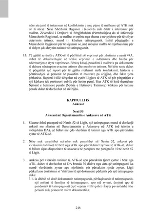 nëse ata janë të interesuar në konfiskimin e asaj pjese të mallrave që ATK nuk
     do ti shesë. Nëse Shërbimi Doganor i Kosovës nuk është i interesuar për
     mallrat, Zëvendësi i Drejtorit të Përgjithshëm (Përmbushjes) do të informojë
     Menaxherin Regjional, se mallrat e tepërta nga shuma e nevojshme për të shlyer
     detyrimin tatimor, mund t’i kthehen tatimpaguesit. Është përgjegjësi e
     Menaxherit Regjional për të siguruar se janë mbajtur mallra të mjaftueshme për
     të shlyer çdo detyrim tatimor të tatimpaguesit.

13. Të gjithë zyrtarët e ATK-së të përfshirë në veprimet për zbatimin e nenit 49A,
    duhet të dokumentojnë në tërësi veprimet e ndërmarra dhe bazën për
    ndërmarrjen e atyre veprimeve. Përveç kësaj, posedimi i mallrave pa dokumente
    të duhura nënkupton evazion tatimor dhe mashtrim tatimor. Në këto raste duhet
    të përgatitet një raport për të gjitha rrethanat rreth konfiskimit, historia e
    përmbushjes së personit në posedim të mallrave pa origjinë, dhe fakte tjera
    përkatëse. Raporti i tillë dërgohet në zyrën Ligjore të ATK-së për përgatitjen e
    një kërkese tek prokurori publik për hetim penal. Kur ATK të ketë themeluar
    Njësinë e hetimeve penale (Njësia e Hetimeve Tatimore) kërkesa për hetime
    penale duhet të dorëzohet në atë Njësi.


                                   KAPITULLI IX
                                     Ankesat

                                    Neni 50
                  Ankesat në Departamentin e Ankesave në ATK

1.   Sikurse është paraparë në Nenin 52 të Ligjit, një tatimpagues mund të dorëzojë
     ankesë me shkrim në Departamentin e Ankesave në ATK (në tekstin e
     mëtejshëm DA), që lidhet me çdo vlerësim të tatimit nga ATK apo përcaktim
     zyrtar të ATK-së.

2.   Nëse nuk parashihet ndryshe nuk parashihet në Nenin 52, ankesat për
     vlerësimin tatimorë të bërë nga ATK apo përcaktimet zyrtare të ATK-së, duhet
     të bëhen sipas dispozitave të ankesave të parapara me paragrafin 10 të nenit 52
     të Ligjit.

3.   Ankesa për vlerësim tatimor të ATK-së apo përcaktim tjetër zyrtar i bërë nga
     ATK, duhet të dorëzohet në DA brenda 30 ditëve nga data që tatimpaguesi ka
     marrë vlerësimin zyrtar apo njoftimin për përcaktim tjetër zyrtar. Ligji
     përkufizon dorëzimin si “shërbim të një dokumenti përkatës për një tatimpagues
     duke:
     3.1. ia dhënë në dorë dokumentin tatimpaguesit, përfaqësuesit të tatimpaguesit,
          një anëtari të familjes së tatimpaguesit, apo një zyrtari, drejtori apo të
          punësuarit të tatimpaguesit (një veprim i tillë quhet i kryer pavarësisht nëse
          personi nuk pranon të marrë dokumentin);




                                          246
 