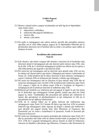 Urdhër-Pagesat
                                     Neni 23

23.1 Shuma e ndonjë tatimi e paguar në përputhje me këtë ligj do të shpërndahet
     sipas rendit vijues:
       a. shpenzimet e mbledhjes;
       b. sanksionet dhe pagesat ndëshkuese;
       c. interesi; dhe
       d. shuma e çdo tatimi.

23.2 Në qoftë se tatimpaguesi nuk cakton tatimin specifik dhe periudhën tatimore
     specifike me të cilën lidhet pagesa, pagesa do të shpërndahet fillimisht për të
     përmbushur detyrimet më të hershme dhe ku është e nevojshme sipas radhës së
     detajuar në nenin

                           Kreditimet dhe rimbursimet
                                    Neni 24

24.1 Çdo shumë e çdo tatimi e paguar mbi shumën e detyrimit do të kreditohet ndaj
     detyrimit aktual të tatimpaguesit për çdo detyrim tjetër tatimor ndaj ATK, nëse
     ka të tillë. ATK do t’i dorëzojë tatimpaguesit njoftim me shkrim aty ku teprica e
     tillë është përdoru për pagesën e një detyrimi tjetër.
24.2 Në rastin kur një tatimpagues nuk ka detyrime tjera aktuale ndaj ATK ose kur
     ka mbetur një shumë teprice nga tatimi i mbipaguar pasi teprica e përmendur në
     Nenin 24.1 është përdorur për të shlyer detyrime të tjera tatimore, tatimpaguesi
     mund t’i kërkojë ATK-së rimbursim për shumën e mbetur nga mbipagesa.
24.3 Në rastin kur tatimpaguesi nuk ka detyrime të tjera aktuale ndaj ATK dhe në
     rastin kur tatimpaguesi nuk i ka bërë ATK-së kërkesë për rimbursim sipas Nenit
     24.2, pagesa e tepërt do të mbetet pranë ATK-së e kredituar në llogarinë e
     tatimpaguesit për të plotësuar detyrime të ardhshme ndaj ATK.
24.4 Kërkesat për kreditim ose rimbursim për një pagesë të tepërt të çdo lloj tatimi
     do të dorëzohen nga tatimpaguesi brenda gjashtë vjetësh nga data kur është
     paguar ky tatim. Vendndodhja dhe procedurat për aplikim për rimbursim të
     tatimit dhe përcaktimit të përshtatshmërisë së një rimbursimi të tillë do të
     përcaktohen në një udhëzim administrativ.
24.5 ATK do të veprojë lidhur me të gjitha kërkesat për rimbursime nga
     tatimpaguesit sipas Nenit 24.2 brenda 60 ditëve nga data kur ATK ka pranuar
     kërkesën nga tatimpaguesi, duke siguruar që detajet e shumës për rimbursim i
     janë pëcjellë për pagesë brenda këtij afati Ministrisë së Financave dhe
     Ekonomisë ose në rastin e kontributeve të pensionit, Fondit të Kursimit për
     Pensione të Kosovës.
24.6 Në rastin kur tatimpaguesi ka ngritur pretendim për rimbursim sipas Nenit 24.2
     dhe ky pretendim nuk është vënë në zbatim brenda kohës së paraparë në Nenin
     24.5, ATK do t’i paguajë tatimpaguesit, përveç shumës së saktë të rimbursuar,
     interesin në shkallën e përcaktuar nga Ministria e Financave dhe Ekonomisë në



                                         25
 