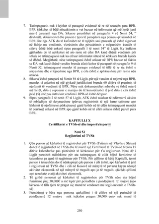 7.   Tatimpaguesit nuk i lejohet të paraqesë evidencë të re në seancën para BPR.
     BPR kërkohet të bëjë përcaktimin e vet bazuar në informatat që më herët janë
     marrë parasysh nga DA. Sikurse parashihet në paragrafin 4 yë Nenit 54, ”
     dëshmitë, dokumentet dhe provat e tjera të paraqitura nga personi që ankohet në
     BPR dhe nga ATK do të kufizohet në të njëjtën sasi provash që është siguruar
     në lidhje me vendimin, vlerësimin dhe përcaktimin e mëparshëm kundër të
     cilave është bërë ankesë sipas paragrafit 1 të nenit 54” të Ligjit. Ky kufizim
     gjithashtu do të aplikohet në ato raste në cilat DA kanë dhënë vendimin për
     shkak se tatimpaguesi nuk ka ofruar informatat shtesë të kërkuara brenda kohës
     së dhënë. Megjithatë, nëse tatimpaguesi është ankuar në BPR bazuar në faktin
     se DA nuk kanë dhënë vendim brenda afatit kohor të paraparë në paragrafin 9 të
     Nenit 52, tatimpaguesi mundet të paraqes evidencë të tillë të re siç është e
     arsyeshme dhe e lejueshme nga BPR, e cila është e aplikueshme për rastin nën
     ankesë.
8.   Sikurse është paraparë në Nenin 56 të Ligjit, për një vendim të nxjerrë nga BPR,
     mundet të ankohet në një gjykatë juridiksioni brenda 60 ditëve të pranimit të
     njoftimit të vendimit të BPR. Nëse nuk dokumentohet ndryshe se është marrë
     më herët, data e supozuar e marrjes do të konsiderohet të jetë data e cila është
     pesë (5) ditë pas datës kur vendimi i BPR-së është dërguar.
9.   Sipas paragrafit 2 të nenit 57 të Ligjit, ATK është ndaluar të ndërmarrë aksion
     të mbledhjes së detyrueshme (përveç regjistrimit të një barre tatimore apo
     lëshimit të njoftimeve përkujtuese) gjatë kohës në të cilën tatimpaguesi mundet
     të dorëzojë ankesë në BPR apo gjatë kohës në të cilën ankesa është pezull para
     BPR.

                                  KAPITULLI X
                   Certifikatat e TVSh-së dhe import/eksportit

                                      Neni 52
                                Regjistrimi në TVSh

1.   Çdo person që kërkohet të regjistrohet për TVSh (Tatimin në Vlerën e Shtuar)
     duhet të regjistrohet në TVSh dhe të marrë një Certifikatë të TVSh-së brenda 15
     ditëve kalendarike pas plotësimit të kërkesave për t’u regjistruar. Neni 49 i
     Ligjit parasheh ndëshkime për ata tatimpagues të cilët bëjnë furnizime të
     tatueshme pa qenë të regjistruar për TVSh. Për qëllime të këtij Kapitulli, termi
     person i tatueshëm do të nënkuptojë çdo person i cili është, apo kërkohet të jetë
     i regjistruar në TVSh dhe i cili në Kosovë në mënyrë të pavarur kryen ndonjë
     aktivitet ekonomik në një mënyrë të rregullt apo jo të rregullt, çfarëdo qëllimi
     apo rezultatet e atij aktiviteti ekonomik.
2.   Të gjithë personat që kërkohet të regjistrohen për TVSh nëse ata bëjnë
     furnizime prej 50,000€ a më tepër për periudhën e pandërprerë 12 mujore (apo
     kërkesa të tilla tjera të pragut siç mund të vendosen me legjislacionin e TVSh-
     së)
3.   Furnizimet e bëra nga persona qarkullimi i të cilëve në një periudhë të
     pandërprerë 12 mujore nuk tejkalon pragun 50,000 euro nuk mund të



                                         250
 
