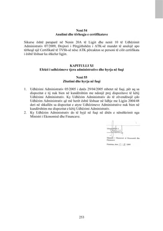 Neni 54
                       Anulimi dhe tërheqja e certifikatave

Sikurse është paraparë në Nenin 20A të Ligjit dhe nenit 10 të Udhëzimit
Administrativ 07/2009, Drejtori i Përgjithshëm i ATK-së mundet të anulojë apo
tërheqë një Certifikatë të TVSh-së nëse ATK përcakton se personi të cilit certifikata
i është lëshuar ka shkelur ligjin.


                                KAPITULLI XI
           Efekti i udhëzimeve tjera administrative dhe hyrja në fuqi

                                    Neni 55
                            Zbatimi dhe hyrja në fuqi

1.   Udhëzimi Administrativ 05/2005 i datës 29/04/2005 mbetet në fuqi, për aq sa
     dispozitat e tij nuk bien në kundërshtim me ndonjë prej dispozitave të këtij
     Udhëzimi Administrativ. Ky Udhëzim Administrativ do të zëvendësojë çdo
     Udhëzim Administrativ që më herët është lëshuar në lidhje me Ligjin 2004/48
     deri në shkallën sa dispozitat e atyre Udhëzimeve Administrative nuk bien në
     kundërshtim me dispozitat e këtij Udhëzimi Administrativ.
2.   Ky Udhëzim Administrativ do të hyjë në fuqi në ditën e nënshkrimit nga
     Ministri i Ekonomisë dhe Financave.




                                        253
 