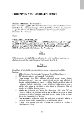 UDHËZIMIN ADMINISTRATIV 17/2009


Ministria e Ekonomisë dhe Financave
Sipas Nenit 62 të Ligjit Nr. 2004/48 “Mbi Administratën Tatimore dhe Procedurat”
i ndryshuar dhe i plotësuar me Ligjin Nr. 03/L-071 “Mbi ndryshimin dhe plotësimin
e Ligjit Nr. 2004/48 mbi Administratën Tatimore dhe Procedurat,” Ministri i
Ekonomisë dhe Financave

Nxjerr:

UDHËZIMIN ADMINISTRATIV
Ruajtja e integritet të ATK-së Nr. _____/ 2009 Për zbatimin e nenit 60 të Ligjit
Nr. 2004/48 Mbi Administratën Tatimore dhe Procedurat i ndryshuar dhe i
plotësuar me Ligjin Nr. 03/L-071 Mbi ndryshimin dhe plotësimin e Ligjit Nr.
2004/48 mbi Administratën Tatimore dhe Procedurat,

                                       Neni 1
                                       Qëllimi

Qëllimi nxjerrjes së këtij Udhëzimi Administrativ është përcaktimi i procedurave
dhe funksioneve të Zyrës për Standarde Profesionale të ATK-së.

                                       Neni 2
                                    Përkufizimet

Për qëllime të këtij Udhëzimi Administrativ, termat e mëposhtme kanë këto
kuptime:
    1. ATK- nënkupton Administratën Tatimore të Republikës së Kosovës
    2. ZSP-nënkupton Zyrën për Standarde Profesionale
    3. Vepër penale- sipas këtij udhëzimi përfshinë veprat penale vijuese:
         shpërdorim i detyrës zyrtare ose i autorizimit, përvetësimi gjatë ushtrimit të
         detyrës, mashtrimi në detyrë, marrja e ryshfetit, dhënia e ryshfetit, ushtrimi
         i ndikimit, zbulimi i fshehtësisë zyrtare, falsifikimi i dokumenteve zyrtare,
         arkëtimi dhe pagesa e paligjshme si dhe dhënia e informatave false në
         çështjen që përfshinë detyrën zyrtare.
    4. Monitorim- nënkupton verifikimin dhe vëzhgimin e bërë nga ZSP tek
         zyrtarët e ATK-së ose pronën e ATK-së për verifikim te dispozitave lidhur
         me veshjen, gjendjen financiare, biografinë, orarin e punës, sjelljet ne punë,
         shfrytëzim të pasurisë së ATK-së etj.
    5. Punë sekondare- nënkupton punën dhe aktivitetin që zyrtari i ATK-së e
         kryen me pagesë, jashtë punës që kryen te punëdhënësi primar.
    6. “Zyrtar ” nënkupton të punësuarit e ATKsë me përjashtim të Drejtorit të
         Përgjithshëm ATK-së.



                                         257
 