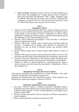 7.   Zyrtar në thirrje- nënkupton zyrtarin e ZSP-së i cili është i obliguar që të
          kryen detyrat dhe përgjegjësit që i takojnë edhe pas orarit të rregullt të
          punës, nëse autorizohet nga Menaxheri i ZSP. 8. Ligj – nënkupton Ligjin
          Nr. 2004/48 “Mbi Administratën Tatimore dhe Procedurat” i ndryshuar dhe
          i plotësuar me Ligjin Nr. 03/L-071 “Mbi ndryshimin dhe plotësimin e Ligjit
          Nr. 2004/48 mbi Administratën Tatimore dhe Procedurat,”

                                          Neni 3
                                  Funksionet e ZSP-së
1.   Funksioni i ZSP-së është parandalimi dhe hetimi i sjelljeve të këqija të zyrtareve
     tatimor, në rast të dyshimit për korrupsion, shpërdorime tjera të detyrës zyrtare
     si dhe shkelje që kanë të bëjnë me kodin e mirësjelljes të ATK-së. ZSP-ja
     gjithashtu ka autoritetin që të hetoj veprimet e qytetarëve që kërcënojnë sigurinë
     apo integritetin e ATK-së apo të punësuarve të saj.
2.   Zyrtaret e ZSP-së funksionet nga paragrafi 1 i këtij neni duhet t’i ushtrojë në
     pajtim me legjislacionin në fuqi.
3.   Zyrtaret e ZSP-së nëse e ndiejnë veten të rrezikuar apo të kërcënuar, qoftë nga
     personat e brendshëm apo të jashtëm, gjatë ushtrimit të autorizimeve të
     përcaktuar me ligj, ata mund të kërkojnë asistencë nga prokurori publik
     kompetent;
4.   Zyrtari i ZSP-së, jashtë orarit të rregull të punës mbanë statusin e zyrtarit në
     thirrje;
5.   Zyrtarët e ZSP-së, nuk guxojnë te nxjerrin informacione lidhur me rastet te cilat
     janë hetuar nga ZSP-ja apo te komentojnë këto raste me personat e paautorizuar.
6.   Zyrtarët të cilët janë të inkuadruar në ZSP gëzojnë te gjitha benificionet që ju
     takojnë inspektorëve tatimore si dhe shtesës për rrezikshmëri e cila dyfishohet.
7.   Zyrtarëve të ZSP-së ju takojnë shpenzimet e reprezentacionit për shkak të
     natyrës së punës, nëse ashtu autorizohet nga Drejtori i Përgjithshëm i ATK-së,
     apo i deleguari i tij.

                                         Neni 4
                   Respektimi i të Drejtave dhe Lirive te Njeriut
Gjatë hetimit, monitorimit dhe komunikimit me zyrtarët dhe palët e treta, duhet
respektuar të drejtat dhe liritë themelore të qytetarëve të
garantuara me Kushtetutë dhe Ligj. Imazhi dhe autoriteti i ATK-së duhet të mos
dëmtohet nga veprimet apo mungesa e veprimeve të ZSP-së.

                                       Neni 5
                 Inicimi dhe Administrimi i rasteve të dyshuara
1. Çdo zyrtar i ATK-së ( drejtori, zv drejtoret, menaxheret, udhëheqësit ekipeve,
   inspektorët tatimor dhe nëpunësit tjerë ) janë të detyruar që të raportojnë çdo rast
   të dyshimit sipas paragrafit 1 të nenit 3 të këtij Udhëzimi, sa më shpejtë të jetë e
   mundur në zyrën e ZSP.
2. Çdo rast i dyshuar ndaj stafit të ATK-së, dorëzohet në ZSP dhe evidentohet ne
   formën Standarde;
3. Rastet mund të raportohen me shkrim ose gojarisht në ZSP;



                                         258
 