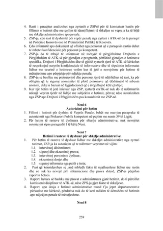 4. Rasti i paraqitur analizohet nga zyrtarët e ZSPsë për të konstatuar bazën për
   fillimin e hetimit dhe me qellim të identifikimit të shkeljes se vepra a ka të bëjë
   me shkelje administrative apo penale.
5. ZSP-ja, çdo rast të dyshimtë për vepër penale nga zyrtari i ATK-së do ta paraqet
   në Policin e Kosovës ose në Prokurorinë Publike të Kosovës.
6. Çdo informatë apo dokument që ofrohet nga personat që e paraqesin rastin duhet
   te mbetet konfidenciale për personat jo kompetent.
7. ZSP-ja do të mbajë të informuar në mënyrë të përgjithshme Drejtorin e
   Përgjithshëm të ATK-së për gjendjen e programit, përfshirë gjendjen e hetimeve
   specifike. Drejtori i Përgjithshëm dhe të gjithë zyrtarët tjerë të ATK-së kërkohet
   të respektojnë natyrën konfidenciale të informatave dhe të shpalosin informatat
   lidhur me ecurinë e hetimeve vetëm kur të jetë e nevojshme për hetime të
   mëtutjeshme apo përpjekje për ndjekje penale;
8. ZSP-ja se bashku me prokurorinë dhe personat tjerë të ndërlidhur në rast, ka për
   obligim që te siguroj anonimitet të plotë personave që dëshirojnë të mbesin
   anonim, duke u bazuar në legjislacionet që e rregullojnë këtë çështje;
9. Kur një hetim të jetë iniciuar nga ZSP, zyrtarët eATK-së nuk do të ndërmarrin
   ndonjë veprim tjetër në lidhje me subjektin e hetimit, përveç nëse autorizohen
   nga ZSP apo Drejtori i Përgjithshëm pas konsultimit me ZSP-në.

                                         Neni 6
                               Autorizimi për hetim
1. Fillimi i hetimit për dyshim të Veprës Penale, behët me marrjen paraprake të
   autorizimit nga Prokurori Publik kompetent në pajtim me nenin 39 të Ligjit;
2. Për hetim të rasteve të dyshuara për shkelje administrative, nuk nevojitet
   autorizimi sipas paragrafit 1 të këtij Neni.

                                         Neni 7
                Hetimi i rasteve të dyshuar për shkelje administrative
1.      Për hetim të rasteve të dyshuar lidhur me shkeljet administrative nga zyrtari
        tatimor, ZSP-ja ka autorizim që te ndërmerr veprimet në vijim:
       1.1. intervistoj dëshmitaret;
       1.2. siguroj dhe ekzaminoj prova;
       1.3. intervistoj personin e dyshuar;
       1.4. ekzaminoj dosjet dhe
       1.5. siguroj informata nga palët e treta;
2.      Pasi që konsiderohen se janë mbledh fakte të mjaftueshme lidhur me rastin
     dhe se nuk ka nevojë për informacione dhe prova shtesë, ZSP-ja përpilon
     raportin hetues.
3.    Raporti hetues së bashku me provat e administruara gjatë hetimit, do ti përcillet
      komisionit disiplinor të ATK-së, nëse ZPS-ja gjen fakte të shkeljeve.
4.    Raporti apo dosja e hetimit administrative mund t’ju jepet departamenteve
      përkatëse me kërkesë, përderisa nuk do të ketë ndikim të dëmshëm në hetimin
      apo ndjekjen penale të mëtutjeshme.

                                        Neni 8



                                          259
 