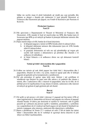 lidhje me secilin muaj të plotë kalendarik që rrjedh pas asaj periudhe dhe
    përpara se detajet e shumës për rimbursim t’i jenë pëcjellë Ministrisë së
    Financave dhe Ekonomisë për pagesë, ose Fondit të Kursimeve për Pensione të
    Kosovës.

                               Përdorimi i bankave
                                    Neni 25

25.1 Me aprovimin e Departamentit të Thesarit të Ministrisë së Financave dhe
     Ekonomisë, ATK mundet të hyjë në marrëveshje me BPK dhe bankat tjera të
     licencuara nga BPK-ja në mënyrë që bankat të pranojnë deklaratat tatimore dhe
     pagesat tatimore.
25.2 Sipas marrëveshjes së tillë, bankat do të kenë detyrimin:
          a. të dërgojnë pagesat e tatimit në BPK brenda afatit të caktuar kohor;
          b. të dërgojnë deklaratat tatimore dhe dokumentet tjera në ATK brenda
              afatit të caktuar kohor;
          c. të grupojnë dokumentet në tufa me një përmbledhje që tregon për
              secilën tufë numrin e dokumenteve që përmban dhe shumën e të
              ardhurave të mbledhura;
          d. të bëjnë bilancin e të ardhurave ditore me një dokument kontroll
              bilanci.

                 Tatimi që është i detyrueshëm dhe i pagueshëm
                                     Neni 26

26.1 Lidhur me tatimin që nuk është paguar kur është bërë i detyrueshëm dhe I
     pagueshëm, Drejtori në rolin e tij zyrtar, mund të ngrejë padi dhe të kërkojë
     pagesën në gjykatën që ka kompetencën e juridiksionit.
26.2 Në çdo procedure të ngritur sipas këtij neni, lëshimi i një çertifikate të
     nënshkruar nga Drejtori ku jepet emri dhe adresa e të paditurit dhe shuma e
     tatimit, dhe e sanksioneve dhe e interesit të pagueshëm, nëse ka të tillë, do të
     përbëjë provë të mjaftueshme të asaj shume të tatimit, sanksioneve dhe interesit
     në mënyrë që gjykata të japë gjykimin për atë shumë.

                                           Barrat
                                           Neni 27

27.1 Në qoftë se një person i cili është i detyruar t’i paguajë një lloj tatimi ATK-së
     sipas legjislacionit të zbatueshëm në Kosovë nuk paguan ose refuzon të paguajë
     shumën brenda 10 ditëve pas dorëzimit të njoftim të vlerësimit, mbi të gjithë
     pasuritë që i përkasin atij personi (qoftë e tundshme, patundshme, e prekshme
     ose e paprekshme) do të vendoset një barrë pagese në një shumë të barabartë me
     tatimin e papaguar, plus interesin, sanksionet dhe shpenzimet e mbledhjes.
27.2 Barra e përshkruar në Nenin 27.1 vendoset në orën 17.00 në datën kur tatimi
     bëhet i detyrueshëm dhe do të vazhdojë të egzistojë derisa detyrimi të jetë
     shlyer ose bëhet I pazbatueshëm.



                                         26
 