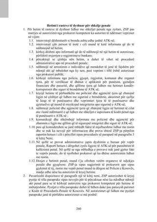 Hetimi i rasteve të dyshuar për shkelje penale
1. Për hetim të rasteve të dyshuar lidhur me shkeljet penale nga zyrtari, ZSP pas
   marrjes së autorizimit nga prokurori kompetent ka autoritet të ndërmarr veprimet
   në vijim:
    1.1. intervistojë dëshmitarët si brenda ashtu edhe jashtë ATK-së;
    1.2. intervistojë çdo person të tretë i cili mund të ketë informata që do të
          ndihmojnë në hetim;
    1.3. kërkoj dëshmi apo informatë që do të ndihmojë në një hetim të autorizuar,
          përfshirë nxjerrjen e regjistrimeve bankare;
    1.4. përcaktojë se çështja nën hetim, a duhet të vihet në procedurë
          administrative apo në procedurë penale;
    1.5. ndihmojë në arrestimin e individëve që mendohet të jenë të fajshëm për
          ndonjë akt që mbulohet nga ky nen, pasi veprimi i tillë është autorizuar
          nga prokurori publik;
    1.6. kërkojë informata nga policia, gjyqet, regjistrat, komunat dhe organet
          tjera, për të verifikuar të dhënat e aplikimit për punësim, gjendjen
          financiare dhe pasuritë, dhe qëllime tjera që lidhen me hetimet kundër-
          korrupsionit dhe siguri të brendshme të ATK së;
    1.7. kryejë hetime të përbashkëta me policinë dhe agjencitë tjera që zbatojnë
          ligjin në çështjet që lidhen me sigurinë e brendshme, akuzimet për sjellje
          të keqe të të punësuarve dhe veprimtari tjera të të punësuarve dhe
          qytetarëve që mund të rrezikojnë integritetin apo sigurinë e ATK-së;
    1.8. ndihmojë policinë dhe agjencitë tjera që zbatojnë ligjin në hetimet të cilat
          ata i kanë ndërmarrë e që lidhen me shkeljet e supozuara të kodit penal nga
          të punësuarit e ATK-së ;
    1.9. komunikojë dhe shkëmbejë informata me policinë dhe agjencitë për
          zbatimin e ligjit me qëllim që të sigurojnë integritet dhe siguri të ATK-së;
    1.10. pasi që konsiderohen se janë mbledh fakte të mjaftueshme lidhur me rastin
          dhe se nuk ka nevojë për informacion dhe prova shtesë ZSP-ja përpilon
          raportin hetues i cili i përcillet sipas procedurës së paraparë në paragrafin 3
          të këtij Neni;
    1.11. Në qoftë se provat administrative japin dyshimin e bazuar për vepër
          penale, Raporti hetues i dërgohet zyrës ligjore të ATK-së për parashtrim të
          kallëzimit penal. Në qoftë se nga mbledhja e provave nuk janë gjetur fakt
          te veprës penale, do të njoftohet prokurori që ka dhëne autorizimin lidhur
          me rastin.
    1.12. Dosjet e hetimit penal, mund t’ju ofrohen vetëm organeve të ndjekjes
          penale dhe gjyqësore. ZSP-ja sipas sugjerimit të prokurorit apo sipas
          gjykimit të tij, rastin me vepër penal mund ta dërgon në Policin e Kosovës,
          madje edhe nëse ka autorizim të kryej hetime.
2. Pavarësisht dispozitave të paragrafit një të këtij neni, ZSP autorizohet të kryej
    pyetje të tilla paraprake sipas nevojës për të përcaktuar nëse ka ndodhur ndonjë
    akt penal para se të kërkojë autorizim nga prokurori kompetent për hetime të
    mëtutjeshme. Pyetjet e tilla paraprake duhet të bëhen duke pas parasysh parimet
    e Kodit të Procedurës Penale të Kosovës. Në autorizimet që lidhen me pyetjet
    paraprake janë të përfshira autorizimet si më poshtë:



                                          260
 
