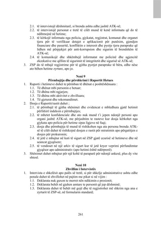 2.1. të intervistojë dëshmitarë, si brenda ashtu edhe jashtë ATK-së;
     2.2. të intervistojë personat e tretë të cilët mund të kenë informata që do të
          ndihmojnë në hetime;
     2.3. të kërkojë informata nga policia, gjykatat, regjistrat, komunat dhe organet
          tjera për të verifikuar detajet e aplikacionit për punësim, gjendjen
          financiare dhe pasuritë, konfliktin e interesit dhe pyetje tjera paraprake që
          lidhen më përpjekjet për anti-korrupsion dhe sigurim të brendshëm të
          ATK-së;
     2.4. të komunikojë dhe shkëmbejë informatat me policinë dhe agjencitë
          ekzekutive me qëllim të sigurimit të integritetit dhe sigurisë së ATK-së;
3.   ZSP do të mbajë regjistrime për të gjitha pyetjet paraprake të bëra, edhe nëse
     ato bëhen hetime zyrtare, apo jo.

                                          Neni 9
                    Përmbajtja dhe përshkrimi i Raportit Hetues
1.   Raporti i hetimeve duhet te përmban të dhënat e poshtëshënuara :
     1.1. Të dhënat mbi personin e hetuar;
     1.2. Të dhëna mbi ngjarjen;
     1.3. Të dhëna mbi aktivitet e zhvilluara;
     1.4. Të gjeturat dhe rekomandimet.
2.   Dosja e Raportit/rastit duhet ;
     2.1. të përmbajë të gjitha shënimet dhe evidencat e mbledhura gjatë hetimit
          përfshirë indeksin e përmbajtjes;
     2.2. të mbetet konfidenciale dhe ato nuk mund t’i jepen ndonjë personi apo
          organi jashtë ATK-së, me përjashtim te rasteve kur dosja kërkohet nga
          gjykata apo policia për hetime sipas ligjeve në fuqi;
     2.3. dosja dhe përmbajtja të mund të rishikohen nga ata persona brenda ATK-
          së të cilët duhet të rishikojnë dosjen e rastit për miratimin apo përgatitjen e
          dosjes për prokuronin;
     2.4. të jetë e mbajtur në kuti të sigurt në ZSP gjatë ecurisë së hetimeve dhe në
          seancat gjyqësore;
     2.5. të vendoset në një arkiv të sigurt kur të jetë kryer veprimi përfundimtar
          gjyqësor apo administrativ (apo hetimi është ndërprerë).
3.   Shënimet duhet mbajtur për një kohë të paraparë për ndonjë ankesë, plus dy vite
     shtesë.

                                         Neni 10
                                  Zhvillim i Intervistës
1.   Intervista e shkelësit apo palës së tretë, si për shkelje administrative ashtu edhe
     penale duhet të zhvillohet në pajtim me pikat si në vijim :
     1.1. Deklarata nuk guxon te merret nën ndikimin e presionit;
     1.2. Deklarata behët në gjuhen amtare te personit që jep dëshminë;
     1.3. Deklarata duhet të behët më gojë dhe të regjistrohet më shkrim nga ana e
           zyrtarit të ZSP-së, në formularin standard;




                                          261
 