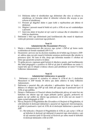 1.4. Deklarata duhet të nënshkruhet nga dëshmitari dhe nëse ai refuzon ta
          nënshkruaj, në formular duhet të shënohet refuzimi dhe arsyeja se pse
          refuzon të nënshkruaj;
     1.5. Personit që dëgjohet duhet ti jepet kohë e mjaftueshme për dhënie të
          dëshmisë;
     1.6. Dëgjimi i personit mund të behët në zyrët e ATK-së ose në vendndodhjen
          e personit;
     1.7. Intervista duhet të kryehet në një vend të vetmuar dhe të rehatshëm i cili
          është pa shqetësime.
2.   Deklaratat e bëra nga dëshmitarët janë konfidenciale dhe mund të shpalosen
     vetëm për personat e autorizuar nga prokurori .

                                         Neni 11
                      Administrimi dhe Ekzaminimi i Provave
1.   Marrja e dokumentacionit dhe provave nga zyrtari i ZSP-së që heton rastin
     evidentohen në formën standarde (SP-F11)
2.   Ekzaminim i provave aty ku ekziston mundësia do të behën nga Zyrtaret e ZSP-
     së, ndërsa sipas nevojës mund të kërkohet asistenca profesionale dhe teknike te
     personave tjerë. Në raste të tilla, dosja apo informata munden t’i ofrohen në
     tërësi apo pjesërisht zyrtarëve të duhur.
3.   Të gjitha provat e siguruara gjatë hetimit të shkeljeve penale, janë konfidenciale
     dhe është përgjegjësi e zyrtarëve të ZSP-së që janë të ndërlidhura me rastin t’i
     ruajnë këto apo të mbajnë evidenca sikurse janë përshkruar në nenin 9 të këtij
     Udhëzimi Administrativ.

                                          Neni 12
                        Administrimi i deklaratave te pasurisë
1.     Deklaratat e pasurisë të zyrtarëve të caktuar të ATK-së do t’i dorëzohen
     Menaxherit të ZSP brenda 30 ditëve pas datës efektive të këtij Udhëzimi
     Administrativ.
2.   Deklaratat e pasurisë dhe çdo ndryshim i aplikueshëm futen në bazën e të
     dhënave të mbajtur nga ZSP që nuk është për qasje nga të punësuarit tjerë të
     ATK-së apo publiku.
3.   Detajet e Deklaratave të Pasurisë mbeten konfidenciale përveç në rastet kur ato
     kërkohen me shkrim nga një organ përkatës (polici, gjyqësi, prokurori) në
     pajtim me një urdhër me shkrim nga prokurori, në të cilin rast ato mund t’i
     jepen zyrtarit përgjegjës të ZSP.
4.   Përveç Drejtorit të Përgjithshëm dhe Zëvendësve të Drejtorit të Përgjithshëm, të
     cilët kërkohet të dorëzojnë deklarimet e pasurisë në Agjencinë Anti-korrupsion,
     të gjithë të punësuarit e tjerë në ATK do të dorëzojnë deklarimet e pasurisë në
     ZSP.
        4.1. Me kërkesën e Drejtorit të Përgjithshëm të ATK-së, çdo zyrtar i ATK-së
             që kërkohet të dorëzojë një deklaratë të pasurisë (apo ekuivalentin e saj)
             në një autoritet tjetër të Qeverisë së Kosovës po ashtu mund të kërkohet
             të dorëzojë deklaratën e tillë në ZSP;




                                         262
 