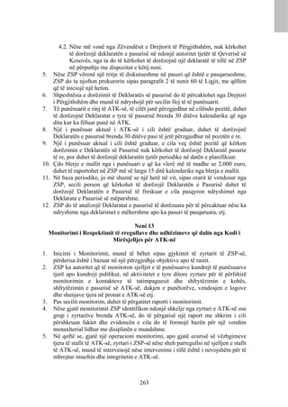 4.2. Nëse më vonë nga Zëvendësit e Drejtorit të Përgjithshëm, nuk kërkohet
            të dorëzojë deklaratën e pasurisë në ndonjë autoritet tjetër të Qeverisë së
            Kosovës, nga ta do të kërkohet të dorëzojnë një deklaratë të tillë në ZSP
            në përputhje me dispozitat e këtij neni.
5. Nëse ZSP vërenë një rritje të diskutueshme në pasuri që është e pasqarueshme,
    ZSP do ta njofton prokurorin sipas paragrafit 2 të nenit 60 të Ligjit, me qëllim
    që të iniciojë një hetim.
6. Shpeshtësia e dorëzimit të Deklaratës së pasurisë do të përcaktohet nga Drejtori
    i Përgjithshëm dhe mund të ndryshojë për secilin lloj të të punësuarit.
7. Të punësuarit e rinj të ATK-së, të cilët janë përzgjedhur në cilëndo pozitë, duhet
    të dorëzojnë Deklaratat e tyre të pasurisë brenda 30 ditëve kalendarike që nga
    dita kur ka filluar punë në ATK.
8. Një i punësuar aktual i ATK-së i cili është graduar, duhet të dorëzojnë
    Deklaratën e pasurisë brenda 30 ditëve pasi të jetë përzgjedhur në pozitën e re.
9. Një i punësuar aktual i cili është graduar, e cila veç është pozitë që kërkon
    dorëzimin e Deklaratës së Pasurisë nuk kërkohet të dorëzojë Deklaratë pasurie
    të re, por duhet të dorëzojë deklaratën tjetër periodike në datën e planifikuar.
10. Çdo blerje e mallit nga i punësuari e që ka vlerë më të madhe se 2,000 euro,
    duhet të raportohet në ZSP më së largu 15 ditë kalendarike nga blerja e mallit.
11. Në baza periodike, jo më shumë se një herë në vit, sipas orarit të vendosur nga
    ZSP, secili person që kërkohet të dorëzojë Deklaratën e Pasurisë duhet të
    dorëzojë Deklaratën e Pasurisë të freskuar e cila pasqyron ndryshimet nga
    Deklarata e Pasurisë së mëparshme.
12. ZSP do të analizojë Deklaratat e pasurisë të dorëzuara për të përcaktuar nëse ka
    ndryshime nga deklarimet e mëhershme apo ka pasuri të pasqaruara, etj.

                                      Neni 13
     Monitorimi i Respektimit të rregullave dhe udhëzimeve që dalin nga Kodi i
                             Mirësjelljes për ATK-në

1.    Inicimi i Monitorimit, mund të bëhet sipas gjykimit të zyrtarit të ZSP-së,
      përderisa është i bazuar në një përzgjedhje objektive apo të rastit.
2.    ZSP ka autoritet që të monitoron sjelljet e të punësuarve kundrejt të punësuarve
      tjerë apo kundrejt publikut, në aktivitetet e tyre ditore zyrtare për të përfshirë
      monitorimin e kontakteve të tatimpaguesit dhe shfrytëzimin e kohës,
      shfrytëzimin e pasurisë së ATK-së, dukjen e punëtorëve, vendosjen e logove
      dhe shenjave tjera në pronat e ATK-së etj.
3.    Pas secilit monitorim, duhet të përgatitet raporti i monitorimit.
4.    Nëse gjatë monitorimit ZSP identifikon ndonjë shkelje nga zyrtari e ATK-së ose
      grup i zyrtarëve brenda ATK-së, do të përgatisë një raport me shkrim i cili
      përshkruan faktet dhe evidencën e cila do të formojë bazën për një vendim
      menaxherial lidhur me disiplinën e mundshme.
5.    Në qoftë se, gjatë një operacioni monitorimi, apo gjatë ecurisë së vëzhgimeve
      tjera të stafit të ATK-së, zyrtari i ZSP-së nëse sheh parregullsi në sjelljen e stafit
      të ATK-së, mund të intervenojë nëse intervenimi i tillë është i nevojshëm për të
      mbrojtur imazhin dhe integritetin e ATK-së.



                                            263
 