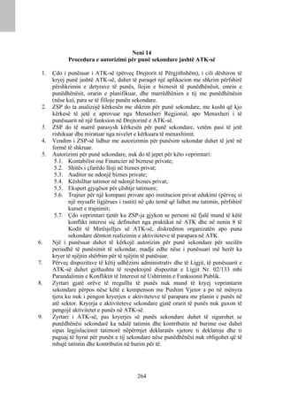 Neni 14
            Procedura e autorizimi për punë sekondare jashtë ATK-së

 1.   Çdo i punësuar i ATK-së (përveç Drejtorit të Përgjithshëm), i cili dëshiron të
      kryej punë jashtë ATK-së, duhet të paraqet një aplikacion me shkrim përfshirë
      përshkrimin e detyrave të punës, llojin e biznesit të punëdhënësit, emrin e
      punëdhënësit, orarin e planifikuar, dhe marrëdhënien e tij me punëdhënësin
      (nëse ka), para se të filloje punën sekondare.
 2.   ZSP do ta analizojë kërkesën me shkrim për punë sekondare, me kusht që kjo
      kërkesë të jetë e aprovuar nga Menaxheri Regjional, apo Menaxheri i të
      punësuarit në një funksion në Drejtorinë e ATK-së.
 3.   ZSP do të marrë parasysh kërkesën për punë sekondare, vetëm pasi të jetë
      rishikuar dhe miratuar nga nivelet e kërkuara të menaxhimit.
 4.   Vendim i ZSP-së lidhur me autorizimin për punësim sekondar duhet të jetë në
      formë të shkruar.
 5.   Autorizimi për punë sekondare, nuk do të jepet për këto veprimtari:
       5.1. Kontabilist ose Financier në biznese private;
       5.2. Shitës i çfarëdo lloji në biznes privat;
       5.3. Auditor ne ndonjë biznes private;
       5.4. Këshilltar tatimor në ndonjë biznes privat;
       5.5. Ekspert gjyqësor për çështje tatimore;
       5.6. Trajner për një kompani private apo institucion privat edukimi (përveç si
             një mysafir ligjërues i rastit) në çdo temë që lidhet me tatimin, përfshirë
             kurset e trajnimit;
       5.7. Çdo veprimtari tjetër ku ZSP-ja gjykon se personi në fjalë mund të këtë
             konflikt interesi siç definohet nga praktikat në ATK dhe në nenin 8 të
             Kodit të Mirësjelljes së ATK-së, diskrediton organizatën apo puna
             sekondare dëmton realizimin e aktiviteteve të parapara në ATK.
6.    Një i punësuar duhet të kërkojë autorizim për punë sekondare për secilën
      periudhë të punësimit të sekondar, madje edhe nëse i punësuari më herët ka
      kryer të njëjtin shërbim për të njëjtin të punësuar.
7.    Përveç dispozitave të këtij udhëzimi administrativ dhe të Ligjit, të punësuarit e
      ATK-së duhet gjithashtu të respektojnë dispozitat e Ligjit Nr. 02/133 mbi
      Parandalimin e Konfliktit të Interesit në Ushtrimin e Funksionit Publik.
8.    Zyrtari gjatë orëve të rregullta të punës nuk mund të kryej veprimtarin
      sekondare përpos nëse këtë e kompenson me Pushim Vjetor a po në mënyra
      tjera ku nuk i pengon kryerjen e aktiviteteve të parapara me planin e punës në
      atë sektor. Kryerja e aktiviteteve sekondare gjatë orarit të punës nuk guxon të
      pengojë aktivitetet e punës në ATK-së.
9.    Zyrtari i ATK-së, pas kryerjes së punës sekondare duhet të sigurohet se
      punëdhënësi sekondarë ka ndalë tatimin dhe kontributin në burime ose duhet
      sipas legjislacionit tatimorë nëpërmjet deklaratës vjetore ti deklaroje dhe ti
      paguaj të hyrat për punën e tij sekondare nëse punëdhënësi nuk obligohet që të
      mbajë tatimin dhe kontributin në burim për të.




                                          264
 