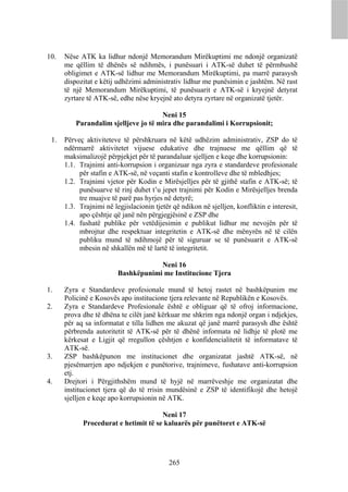 10.   Nëse ATK ka lidhur ndonjë Memorandum Mirëkuptimi me ndonjë organizatë
      me qëllim të dhënës së ndihmës, i punësuari i ATK-së duhet të përmbushë
      obligimet e ATK-së lidhur me Memorandum Mirëkuptimi, pa marrë parasysh
      dispozitat e këtij udhëzimi administrativ lidhur me punësimin e jashtëm. Në rast
      të një Memorandum Mirëkuptimi, të punësuarit e ATK-së i kryejnë detyrat
      zyrtare të ATK-së, edhe nëse kryejnë ato detyra zyrtare në organizatë tjetër.

                                      Neni 15
          Parandalim sjelljeve jo të mira dhe parandalimi i Korrupsionit;

 1.   Përveç aktiviteteve të përshkruara në këtë udhëzim administrativ, ZSP do të
      ndërmarrë aktivitetet vijuese edukative dhe trajnuese me qëllim që të
      maksimalizojë përpjekjet për të parandaluar sjelljen e keqe dhe korrupsionin:
      1.1. Trajnimi anti-korrupsion i organizuar nga zyra e standardeve profesionale
           për stafin e ATK-së, në veçanti stafin e kontrolleve dhe të mbledhjes;
      1.2. Trajnimi vjetor për Kodin e Mirësjelljes për të gjithë stafin e ATK-së; të
           punësuarve të rinj duhet t’u jepet trajnimi për Kodin e Mirësjelljes brenda
           tre muajve të parë pas hyrjes në detyrë;
      1.3. Trajnimi në legjislacionin tjetër që ndikon në sjelljen, konfliktin e interesit,
           apo çështje që janë nën përgjegjësinë e ZSP dhe
      1.4. fushatë publike për vetëdijesimin e publikut lidhur me nevojën për të
           mbrojtur dhe respektuar integritetin e ATK-së dhe mënyrën në të cilën
           publiku mund të ndihmojë për të siguruar se të punësuarit e ATK-së
           mbesin në shkallën më të lartë të integritetit.

                                     Neni 16
                         Bashkëpunimi me Institucione Tjera

1.    Zyra e Standardeve profesionale mund të hetoj rastet në bashkëpunim me
      Policinë e Kosovës apo institucione tjera relevante në Republikën e Kosovës.
2.    Zyra e Standardeve Profesionale është e obliguar që të ofroj informacione,
      prova dhe të dhëna te cilët janë kërkuar me shkrim nga ndonjë organ i ndjekjes,
      për aq sa informatat e tilla lidhen me akuzat që janë marrë parasysh dhe është
      përbrenda autoritetit të ATK-së për të dhënë informata në lidhje të plotë me
      kërkesat e Ligjit që rregullon çështjen e konfidencialitetit të informatave të
      ATK-së.
3.    ZSP bashkëpunon me institucionet dhe organizatat jashtë ATK-së, në
      pjesëmarrjen apo ndjekjen e punëtorive, trajnimeve, fushatave anti-korrupsion
      etj.
4.    Drejtori i Përgjithshëm mund të hyjë në marrëveshje me organizatat dhe
      institucionet tjera që do të rrisin mundësinë e ZSP të identifikojë dhe hetojë
      sjelljen e keqe apo korrupsionin në ATK.

                                      Neni 17
            Procedurat e hetimit të se kaluarës për punëtoret e ATK-së




                                            265
 