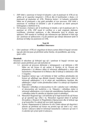 1.   ZSP është e autorizuar të hetojë të kaluarën e çdo të punësuari të ATK-së me
      qëllim që të sigurohet integriteti i ATK-së dhe të konfirmohet e drejta e të
      punësuarit që punësohet në ATK. Përderisa hetimi i të kaluarës normalisht
      lidhet me të punësuarit e rinj gjatë periudhës së tyre provuese, ZSP është e
      autorizuar të verifikojë të kaluarën e çdo të punësuari pa marrë parasysh
      kohëzgjatjen e shërbimit të tij.
 2.   Në kryerjen e hetimeve për të konfirmuar të drejtën e një të punësuari për t’u
      punësuar në ATK, ZSP mund të verifikoj se a janë origjinale diplomat,
      certifikatat, vërtetimet mjekësore, si dhe dokumente tjera të ofruara nga
      aplikuesi. ZSP mundet të verifikojë çdo informacion apo deklaratë të bërë nga
      një i punësuar në aplikacionin e tij për punësim apo ndonjë dokument tjetër të
      dorëzuar në lidhje me punësimin në ATK.

                                      Neni 18
                                Konflikti i Interesave

1.    Çdo i punësuar i ATK-së i angazhuar në detyra zyrtare duhet të largojë vetveten
      nga çdo aktivitet pune që përfshinë anëtar familje, ish punëdhënës, apo koleg
      tjetër i afërt.

 Shembull:
 Situatatat të ndryshme që kërkojnë nga një i punësuar të largojë vetveten nga
 aktiviteti i punës përfshinë, por nuk kufizohet në :
      1.1. personin që proceson deklaratat e tatimpaguesit e që deklarata e tillë
              lidhet me një biznes të një anëtari të familjes së tij. Personi për
              përpunimin e të dhënave duhet të informojë udhëheqësin e ekipit apo
              menaxherin e Përpunimit të të Dhënave dhe të kërkojë se deklarata e tillë
              t’i largohet;
      1.2. Inspektori tatimor nga i cili kërkohet të bëjë verifikim përmbushës tek
              biznesi që udhëhiqet nga dhëndri (kunati). Inspektori tatimor duhet të
              informojë udhëheqësin e tij të ekipit për marrëdhënien familjare dhe
              udhëheqësi i ekipit vizitën përmbushëse duhet t’ia caktojë një inspektori
              tjetër tatimor.
      1.3. Nëpunësi i mbledhjes së detyrueshme të cilit i caktohet rasti i mbledhjes
              së detyrueshme për kushëririn e tij. Nëpunësi i mbledhjes duhet të
              informojë udhëheqësin e tij të ekipit për marrëdhënien familjare dhe rasti
              i mbledhjes duhet të caktohet në nëpunësi tjetër të mbledhjes;
      1.4. Menaxheri Regjional nga i cili kërkohet që të hapë kontroll tek një biznes
              që që operohet nga vëllai i tij. Menaxheri regjional duhet të njoftojë
              Zëvendësin e Drejtorit të Përgjithshëm (Operacionet) dhe të kërkojë nga
              ai që kontrollin t’ia caktojë një zyre tjetër regjionale;
      1.5. Zyrtari i Departamentit të Ankesave të cilit i është caktuar një shqyrtimi i
              ankesës që përfshinë një biznes me pronësi nga një shok u tij i mirë.
              Zyrtari i ankesave duhet të informojë menaxherin e ankesave që rasti t’i
              ri-caktohet një zyrtari tjetër të ankesave;




                                          266
 
