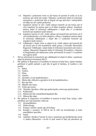 1.6. Nëpunësi i prokurimit vëren se një biznes në pronësi të axhës së tij ka
             dorëzuar një ofertë për tender. Nëpunësi i prokurimit duhet të informojë
             menaxherin e prokurimit dhe ta largojë atë nga aktiviteti i mëtutjeshëm
             në lidhje me atë veprim prokurimi;
       1.7. Inspektori tatimor të cilit i është caktuar kontrolli në një biznes për të
             cilin inspektori ka punuar para se të bëhet inspektor tatimor. Inspektori
             tatimor duhet të informojë udhëheqësin e ekipit dhe t’i ri-caktohet
             kontrolli një inspektori tjetër tatimor;
       1.8. Inspektori tatimor të cilit i është caktuar një kontroll për një biznes në të
             cilin bashkëshortja e tij është mbajtëse e librave. Inspektori tatimor duhet
             të informojë udhëheqësin e ekipit dhe t’i ricaktohet kontrolli një
             inspektori tjetër tatimor;
       1.9. Udhëheqësi i ekipit vëren se ekipit të tij i është caktuar një kontroll për
             një biznes për të cilin kontabiliste është gruaja e Zëvendës Menaxherit
             Regjional. Udhëheqësi i ekipit duhet të informojë menaxherin për rastin e
             caktuar. Menaxheri Regjional duhet të informojë Zëvendësin e Drejtorit
             të Përgjithshëm për Operacione ashtu që kontrolli të mund t’i ri-caktohet
             një regjioni tjetër.
2.    Përveç informimit të menaxherit apo udhëheqësit të ekipit të duhur, i punësuari
      duhet të plotësojë Formularin SP-F3.
3.    Për qëllime të dispozitave të konfliktit të interesit të këtij Neni, anëtari familjes
      përfshinë të gjithë anëtarët e parë dhe të gjerë të familjes, të renditur si më
      poshtë:
      3.1. Babai;
      3.2. Vjehrri;
      3.3. Nëna;
      3.4. Vjehrra;
      3.5. Gjyshërit e të dy bashkëshortëve;
      3.6. Motrat dhe vëllezërit e gjyshërve të të dy bashkëshortëve;
      3.7. Biri apo bija;
      3.8. Dhëndri apo nusja;
      3.9. Vëllai apo motra;
      3.10. Thjeshtri, thjeshtra, vëllai nga njerku/njerka, motra nga njerku/njerka;
      3.11. Kushërinjtë;
      3.12. Hallat/tezet dhe xhaxhallarët/dajallarët dhe
      3.13. Mbesat dhe nipat
 4.   Për qëllime të dispozitave të konfliktit të interesit të këtij Neni, koleg i afërt
      përfshinë, por nuk kufizohet vetëm në:
       4.1. Ish punëdhënësi;
       4.2. Shoku/shoqja;
       4.3. Kolegu i tashëm i punës apo ish-kolegu;
       4.4. Kolegët e zyrtarëve të ZSP-së me të cilët ata konsiderojnë se kanë
             marrëdhënie specifike;
       4.5. Fqinji;
       4.6. Anëtarët e Klubeve Sociale të cilave i punësuari apo bashkëshortja mund
             t’i përket (Menaxheri i nivelit të dytë mund të bëjë një përcaktim që



                                            267
 