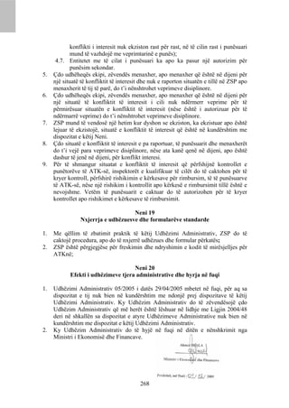konflikti i interesit nuk ekziston rast për rast, në të cilin rast i punësuari
             mund të vazhdojë me veprimtarinë e punës);
      4.7. Entitetet me të cilat i punësuari ka apo ka pasur një autorizim për
             punësim sekondar.
5.   Çdo udhëheqës ekipi, zëvendës menaxher, apo menaxher që është në dijeni për
     një situatë të konfliktit të interesit dhe nuk e raporton situatën e tillë në ZSP apo
     menaxherit të tij të parë, do t’i nënshtrohet veprimeve disiplinore.
6.   Çdo udhëheqës ekipi, zëvendës menaxher, apo menaxher që është në dijeni për
     një situatë të konfliktit të interesit i cili nuk ndërmerr veprime për të
     përmirësuar situatën e konfliktit të interesit (nëse është i autorizuar për të
     ndërmarrë veprime) do t’i nënshtrohet veprimeve disiplinore.
7.   ZSP mund të vendosë një hetim kur dyshon se ekziston, ka ekzistuar apo është
     lejuar të ekzistojë, situatë e konfliktit të interesit që është në kundërshtim me
     dispozitat e këtij Neni.
8.   Çdo situatë e konfliktit të interesit e pa raportuar, të punësuarit dhe menaxherët
     do t’i vejë para veprimeve disiplinore, nëse ata kanë qenë në dijeni, apo është
     dashur të jenë në dijeni, për konflikt interesi.
9.   Për të shmangur situatat e konfliktit të interesit që përfshijnë kontrollet e
     punëtorëve të ATK-së, inspektorët e kualifikuar të cilët do të caktohen për të
     kryer kontroll, përfshirë rishikimin e kërkesave për rimbursim, të të punësuarve
     të ATK-së, nëse një rishikim i kontrollit apo kërkesë e rimbursimit tillë është e
     nevojshme. Vetëm të punësuarit e caktuar do të autorizohen për të kryer
     kontrollet apo rishikimet e kërkesave të rimbursimit.

                                     Neni 19
                 Nxjerrja e udhëzuesve dhe formularëve standarde

1.   Me qëllim të zbatimit praktik të këtij Udhëzimi Administrativ, ZSP do të
     caktojë procedura, apo do të nxjerrë udhëzues dhe formular përkatës;
2.   ZSP është përgjegjëse për freskimin dhe ndryshimin e kodit të mirësjelljes për
     ATKnë;

                                     Neni 20
            Efekti i udhëzimeve tjera administrative dhe hyrja në fuqi

1.   Udhëzimi Administrativ 05/2005 i datës 29/04/2005 mbetet në fuqi, për aq sa
     dispozitat e tij nuk bien në kundërshtim me ndonjë prej dispozitave të këtij
     Udhëzimi Administrativ. Ky Udhëzim Administrativ do të zëvendësojë çdo
     Udhëzim Administrativ që më herët është lëshuar në lidhje me Ligjin 2004/48
     deri në shkallën sa dispozitat e atyre Udhëzimeve Administrative nuk bien në
     kundërshtim me dispozitat e këtij Udhëzimi Administrativ.
2.   Ky Udhëzim Administrativ do të hyjë në fuqi në ditën e nënshkrimit nga
     Ministri i Ekonomisë dhe Financave.




                                           268
 