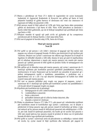 27.3 Barra e përshkruar në Neni 27.1 duhet të regjistrohet në zyren komunale
     kadastrale të Agjencinë Kadastrale të Kosovës me qëllim që barra të ketë
     përparësi kundrejt të gjitha barrave të dorëzuara më vonë ose interesave të
     siguruara në lidhje me pasurinë e tillë.
27.4 Një person mund të bëjë ankesë në ATK për lirim nga barra duke pretenduar
     gabim në dorëzimin e një barre të tillë. Nëse ATK përcakton se dorëzimi i
     barrës është bërë gabimisht, ajo do të lëshojë menjëherë një çertifikatë për lirim
     nga barra e tillë.
27.5 Drejtori mundet të ngrejë një padi civile në gjykatën që ka competence
     jurisiksioni për të zbatuar barrën e vënë sipas këtij Neni.
27.6 Në rast të pagimit të borxhit ndaj ATK, barra do të hiqet.

                              Masë për marrje pasurie
                                     Neni 28

28.1 Në qoftë se një person i cili është i detyruar të paguajë një lloj tatimi nuk
     paguan ose refuzon të paguajë brenda 10 ditëve pas dorëzimit të një njoftimi për
     vlerësim, Drejtori ose zyrtari i autorizuar me shkrim nga Drejtori ka të drejtë të
     ligjshme të mbledhë shumën e tillë (dhe shuma të tjera që janë të mjaftueshme
     për të mbuluar shpenzimet e masës për marrje pasurie) me masën për marrje
     pasurie që i përket personit të tillë (qoftë në pronësi fizike të tatimpaguesit ose
     një personi të tretë).
28.2 Me qëllim që të zbatohet masa për marrje pasurie, një zyrtar i autorizuar do t’i
     dorëzojë njoftimin për konfiskim personit (përfshirë punëdhënësit, bankave,
     institucioneve të tjera financiare) që ka kontroll ose posedim të pasurisë që i
     përket tatimpaguesit (qoftë e tundshme, patundshme, e prekshme ose e
     paprekshme) ose ai i cili i ka një detyrim tatimpaguesit në kohën kur është
     nxjerrë masa për marrje pasurie.
28.3 Në rast se pasuria përbëhet prej rrogës ose pagave të paguara, zyrtari i
     autorizuar do t’i dorëzojë një njoftim për konfiskim zyrtarit ose punëdhënësit i
     cili ka për detyrë të paguajë rrogën ose pagat.
28.4 Njoftimi për konfiskim do të përmbajë:
           a. tatimpaguesin të cilit i është konfiskuar pasuria;
           b. vendndodhjen e pasurisë;
           c. llojin e detyrimit;
           d. periudhën tatimore për të cilën ka lindur detyrimi; dhe
           e. shumën e tatimit të vlerësuar.
28.5 Duke iu nënshtruar Neneve 57.2 dhe 57.3, çdo pasuri që i nënshtrohet njoftimit
     për konfiskim mund të konfiskohet nga zyrtari i autorizuar, ose të drejtat e
     përdorimit të kësaj pasurie nga çdo person mund të kufizohen që këtej e tutje
     (në mënyrë që ky person mund të shfrytëzojë pasurinë nën mbikëqyrjen e ATK-
     së, por nuk mund të tjetërsojë pasurinë), me kusht që në secilin rast pasuria e
     tillë nuk mund (përveç kur pasuria mund të prishet) të shitet ose të tjetërsohet
     brenda 60 ditëve nga njoftimi për konfiskim.
28.6 Në qoftë se zyrtari i autorizuar arrin në përcaktimin se mbledhja e tatimit është
     në rrezik, ky zyrtar mund të bëjë njoftimin dhe kërkesën për pagesë të



                                          27
 
