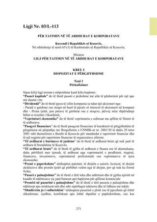 Ligji Nr. 03/L-113

           PËR TATIMIN NË TË ARDHURAT E KORPORATAVE

                       Kuvendi i Republikës së Kosovës,
      Në mbështetje të nenit 65 (1) të Kushtetutës së Republikës së Kosovës;

                            Miraton
       LIGJ PËR TATIMIN NË TË ARDHURAT E KORPORATAVE


                                 KREU I
                       DISPOZITAT E PËRGJITHSHME

                                      Neni 1
                                   Përkufizimet

Sipas këtij ligji termat e mëposhtme kanë këto kuptime:
“Pasuri kapitale” do të thotë pasuri e prekshme me afat të përdorimit për një apo
më shumë vite.
“Dividendë” do të thotë pjesa të cilën kompania ia ndan një aksionari nga:
- Paratë e gatshme ose stoqet në bazë të pjesës së interesit të aksionarit në kompani
dhe - Prona tjetër, pos parave të gatshme ose e stoqeve, përveç nëse shpërndarja
bëhet si rezultat i likuidimit;
“Veprimtari ekonomike” do të thotë veprimtaria e ushtruar me qëllim të fitimit të
të ardhurave.
“Pasqyrë financiare” do të thotë pasqyrat financiare të karakterit të përgjithshëm të
përgatitura në përputhje me Rregulloren e UNMIK-ut nr. 2001/30 të datës 29 tetor
2001 mbi themelimin e Bordit të Kosovës për standardet e raportimit financiar dhe
të një regjimi për raportimin financiar të organizatave afariste.
“Të ardhurat e burimeve të jashtme” do të thotë të ardhurat bruto që nuk janë të
ardhura të brendshme të Kosovës.
“Të ardhurat bruto” do të thotë të gjitha të ardhurat e fituara ose të akumuluara,
duke përfshirë mes tjerash, të ardhurat nga veprimtaritë e prodhimit, tregtisë,
financave, investimeve, veprimtarisë profesionale ose veprimtarive të tjera
ekonomike.
“Pronë e paprekshme” nënkupton patentet, të drejtën e autorit, licencat, të drejtat
ekskluzive dhe pronën tjetër që përbëhet vetëm nga të drejtat, por që nuk ka formë
fizike.
“Pasuri e paluajtshme” do të thotë e tërë toka dhe ndërtesat dhe të gjitha njësitë në
kuadër të ndërtesave siç janë banesat apo hapësirat për qëllime komerciale
“Pronësi në pasurinë e paluajtshme” do të thotë e tërë pasuria e paluajtshme dhe
ndërtesat apo strukturat nën dhe mbi sipërfaqen tokësore dhe të lidhura me tokën.
“Shndërrim jo i vullnetshëm” nënkupton pasurinë e plotë ose të pjesshme që është
shkatërruar, vjedhur, konfiskuar apo është shpallur e papërdorshme, ose kur



                                        271
 