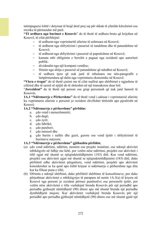 tatimpaguesi është i detyruar të heqë dorë prej saj për shkak të çfarëdo kërcënimi ose
rreziku të përmendur më parë.
“Të ardhura nga burimet e Kosovës” do të thotë të ardhura bruto që krijohen në
Kosovë, të cilat përfshijnë:
         të ardhurat nga veprimtaritë afariste të ushtruara në Kosovë;
         të ardhurat nga shfrytëzimi i pasurisë së tundshme dhe të patundshme në
             Kosovë;
         të ardhurat nga shfrytëzimi i pasurisë së paprekshme në Kosovë;
         kamata mbi obligimin e borxhit e paguar nga rezidenti apo autoriteti
             publik;
         dividendin nga një kompani vendëse;
         fitimin nga shitja e pasurisë së patundshme që ndodhet në Kosovë;
         të ardhura tjera që nuk janë të mbuluara me nën-paragrafët e
             lartpërmendura që dalin nga veprimtaria ekonomike në Kosovë.
“Vlera e tregut” do të thotë çmimi me të cilat mallrat apo shërbimet e ngjashme të
cilësisë dhe të sasisë së njëjtë do të shiteshin në një transaksion duar lirë.
“Jorezident” do të thotë një person ose grup personash që nuk janë banorë të
Kosovës.
1A.1 “Ndërmarrje e Përhershme” do të thotë vend i caktuar i veprimtarisë afariste
ku veprimtaria afariste e personit jo rezident zhvillohet tërësisht apo pjesërisht në
Kosovë.
1A.2 “Ndërmarrje e përhershme” përfshin:
     a. çdo vend i menaxhmentit;
     b. çdo degë;
     c. çdo zyrë;
     d. çdo fabrikë;
     e. çdo punëtori;
     f. çdo minierë dhe
     g. çdo burim i naftës dhe gazit, gurore ose vend tjetër i shfrytëzimit të
           burimeve natyrore.
1A.3 “Ndërmarrje e përhershme” gjithashtu përfshin;
(a) çdo vend ndërtimi, ndërtim, montim ose projekt instalimi, ose ndonjë aktivitet
     mbikëqyrës në lidhje me këtë, por vetëm nëse ndërtimi, projekti ose aktiviteti i
     tillë zgjat më shumë se njëqindetetëdhjetetre (183) ditë. Kur vend ndërtimi,
     projekti ose aktiviteti zgjat më shumë se njëqindetetëdhjetetre (183) ditë, duke
     përfshirë edhe aktivitetet përgatitore, vend ndërtimi, projekti apo aktiviteti
     konsiderohet se ka qenë apo është krijuar si ndërmarrje e përhershme nga dita
     kur ka filluar puna e tillë;
(b) Ofrimin e ndonjë shërbimi, duke përfshirë shërbime të konsultimeve, por duke
     përjashtuar aktivitetet e mbikëqyrjes të parapara në nenin 1A.3(a) të kryera në
     Kosovë nga personi jo rezident përmes punëtorëve ose personelit tjetër, por
     vetëm nëse aktivitetet e tilla vazhdojnë brenda Kosovës për një periudhë apo
     periudha gjithsejtë nëntëdhjetë (90) ditore apo më shumë brenda një periudhe
     dymbëdhjetë mujore. Kur aktivitetet vazhdojnë brenda Kosovës për një
     periudhë apo periudha gjithsejtë nëntëdhjetë (90) ditore ose më shumë gjatë një



                                         272
 