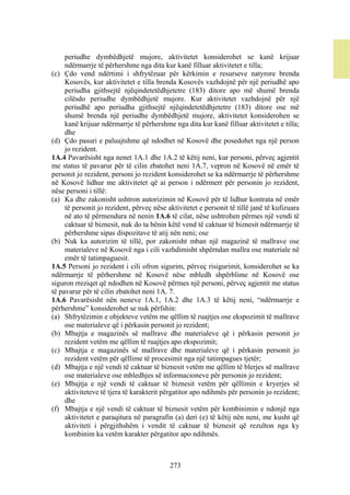 periudhe dymbëdhjetë mujore, aktivitetet konsiderohet se kanë krijuar
     ndërmarrje të përhershme nga dita kur kanë filluar aktivitetet e tilla;
(c) Çdo vend ndërtimi i shfrytëzuar për kërkimin e resurseve natyrore brenda
     Kosovës, kur aktivitetet e tilla brenda Kosovës vazhdojnë për një periudhë apo
     periudha gjithsejtë njëqindetetëdhjetetre (183) ditore apo më shumë brenda
     cilësdo periudhe dymbëdhjetë mujore. Kur aktivitetet vazhdojnë për një
     periudhë apo periudha gjithsejtë njëqindetetëdhjetetre (183) ditore ose më
     shumë brenda një periudhe dymbëdhjetë mujore, aktivitetet konsiderohen se
     kanë krijuar ndërmarrje të përhershme nga dita kur kanë filluar aktivitetet e tilla;
     dhe
(d) Çdo pasuri e paluajtshme që ndodhet në Kosovë dhe posedohet nga një person
     jo rezident.
1A.4 Pavarësisht nga nenet 1A.1 dhe 1A.2 të këtij neni, kur personi, përveç agjentit
me status të pavarur për të cilin zbatohet neni 1A.7, vepron në Kosovë në emër të
personit jo rezident, personi jo rezident konsiderohet se ka ndërmarrje të përhershme
në Kosovë lidhur me aktivitetet që ai person i ndërmerr për personin jo rezident,
nëse personi i tillë:
(a) Ka dhe zakonisht ushtron autorizimin në Kosovë për të lidhur kontrata në emër
     të personit jo rezident, përveç nëse aktivitetet e personit të tillë janë të kufizuara
     në ato të përmendura në nenin 1A.6 të cilat, nëse ushtrohen përmes një vendi të
     caktuar të biznesit, nuk do ta bënin këtë vend të caktuar të biznesit ndërmarrje të
     përhershme sipas dispozitave të atij nën neni; ose
(b) Nuk ka autorizim të tillë, por zakonisht mban një magazinë të mallrave ose
     materialeve në Kosovë nga i cili vazhdimisht shpërndan mallra ose materiale në
     emër të tatimpaguesit.
1A.5 Personi jo rezident i cili ofron sigurim, përveç risigurimit, konsiderohet se ka
ndërmarrje të përhershme në Kosovë nëse mbledh shpërblime në Kosovë ose
siguron rreziqet që ndodhen në Kosovë përmes një personi, përveç agjentit me status
të pavarur për të cilin zbatohet neni 1A. 7.
1A.6 Pavarësisht nën neneve 1A.1, 1A.2 dhe 1A.3 të këtij neni, “ndërmarrje e
përhershme” konsiderohet se nuk përfshin:
(a) Shfrytëzimin e objekteve vetëm me qëllim të ruajtjes ose ekspozimit të mallrave
     ose materialeve që i përkasin personit jo rezident;
(b) Mbajtja e magazinës së mallrave dhe materialeve që i përkasin personit jo
     rezident vetëm me qëllim të ruajtjes apo ekspozimit;
(c) Mbajtja e magazinës së mallrave dhe materialeve që i përkasin personit jo
     rezident vetëm për qëllime të procesimit nga një tatimpagues tjetër;
(d) Mbajtja e një vendi të caktuar të biznesit vetëm me qëllim të blerjes së mallrave
     ose materialeve ose mbledhjes së informacioneve për personin jo rezident;
(e) Mbajtja e një vendi të caktuar të biznesit vetëm për qëllimin e kryerjes së
     aktiviteteve të tjera të karakterit përgatitor apo ndihmës për personin jo rezident;
     dhe
(f) Mbajtja e një vendi të caktuar të biznesit vetëm për kombinimin e ndonjë nga
     aktivitetet e paraqitura në paragrafin (a) deri (e) të këtij nën neni, me kusht që
     aktiviteti i përgjithshëm i vendit të caktuar të biznesit që rezulton nga ky
     kombinim ka vetëm karakter përgatitor apo ndihmës.



                                           273
 