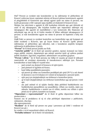 1A.7 Personi jo rezident nuk konsiderohet se ka ndërmarrje të përhershme në
Kosovë vetëm pse kryen veprimtari afariste në Kosovë përmes komisionerit, agjentit
të përgjithshëm të komisionit apo ndonjë agjenti tjetër me status të pavarur, me
kusht që personat e tillë veprojnë sipas rrjedhës së rëndomtë të biznesit të tyre.
Mirëpo, kur aktivitetet e agjentit të tillë kushtohen tërësisht apo gati tërësisht në
emër të atij taksapaguesi, dhe krijohen kushtet apo imponohen ndërmjet atij
taksapaguesi dhe agjentit në marrëdhëniet e tyre komerciale dhe financiare që
ndryshojnë nga ata që do të kishin mundur të bëhen ndërmjet taksapaguesve të
pavarur, ai nuk konsiderohet agjent me status të pavarur në kuptimin e këtij nën
neni.
1A.8 Fakti se personi jo rezident kontrollon ose kontrollohet nga një kompani që
është rezidente e Kosovës, apo që kryen biznes në Kosovë (qoftë përmes
ndërmarrjes së përhershme apo ndryshe), nuk e konsideron asnjërën kompani
ndërmarrje të përhershme të tjetrës.
“Person” do të thotë person juridik ose fizik.
“Autoritet publik” do të thotë një autoritet qendror, rajonal, komunal ose lokal,
organ publik, ministri, departament apo ndonjë autoritet tjetër që ushtron pushtet
publik ekzekutiv, ligjvënës, rregullator, administrativ ose pushtet gjyqësor.
“Person i afërm ” do të thotë persona me lidhje të veçanta që mund të ndikojnë
materialisht në rezultatet ekonomike të transaksioneve ndërmjet tyre. Personat
konsiderohen se kanë lidhje të veçantë nëse:
      janë zyrtarë ose drejtorë të bizneseve të njëri-tjetrit;
      janë partnerë të ligjshëm në biznes;
      kanë lidhje punëdhënësi-punonjësi;
      një person që mban ose kontrollon pesëdhjetë për qind (50 %) a më shumë
         të aksioneve ose të të drejtave të votimit në kompaninë e personit tjetër;
      njëri prej tyre drejtpërsëdrejti ose tërthorazi e kontrollon tjetrin;
      që të dytë drejtpërsëdrejti ose tërthorazi kontrollohen nga një person i tretë
         apo
      ata janë anëtarë të së njëjtës familje duke përfshirë bashkëshortin ose
         bashkëshorten paraardhësin ose pasardhësin, vëllain ose motrën, nipin ose
         mbesën, bashkëshortin e motrës ose të vëllait, motrën ose vëllain e njërit
         prind ose të vjehrrit, kunetërit ose kunatat.
“Shpenzimet e reprezentacionit” do të thotë të gjitha shpenzimet lidhur me
promovimin e
biznesit ose të produkteve të tij të cilat përfshijnë shpenzimet e publicitetit,
reklamimit, zbavitjes
dhe reprezentacionit.
“Rezident” do të thotë një person ose grup i personave që është i vendosur në
Kosovë ose që e
ka vendin e vet të menaxhimit efektiv në Kosovë.
“Periudha tatimore” do të thotë viti kalendarik.




                                        274
 