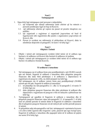 Neni 2
                                    Tatimpaguesit

1.   Sipas këtij ligji tatimpagues janë personat e mëposhtëm:
      1.1. një korporatë apo ndonjë ndërmarrje tjetër afariste që ka statusin e
            personit juridiksipas ligjit në fuqi në Kosovë;
      1.2. një ndërmarrje afariste që vepron me pasuri në pronësi shoqërore ose
            publike;
      1.3. një organizatë e regjistruar si organizatë joqeveritare në bazë të
            legjislacionit mbi regjistrimin dhe punën e organizatave joqeveritare në
            Kosovë; dhe
      1.4. Person jo rezident me ndërmarrje të përhershme në Kosovë, duke iu
            nënshtruar dispozitës së paragrafit 2 të nenit 3 të këtij ligji.”

                                      Neni 3
                                  Objekti i Tatimit

1.    Objekt i tatimit për tatimpaguesin rezident është tatimi në të ardhura nga
      burimet e të ardhurave në Kosovë dhe burimit të ardhurave të jashtme
2.    Objekt i tatimit për tatimpaguesin jo rezident është tatimi në të ardhura nga
      burimi i të ardhurave brenda Kosovës.

                                      Neni 4
                              Të ardhurat e tatueshme

1.    Një tatimpagues me të ardhura bruto prej pesëdhjetëmijë e një (50.001) eurosh
      apo më shumë, llogaritë të ardhurat e tatueshme duke përgatitur pasqyrën
      financiare dhe duke bërë përshtatjen e të ardhurave e shpenzimeve të
      regjistruara në pasqyrat e tilla, siç është paraparë me këtë ligj.
2.    Një tatimpagues me të ardhura vjetore bruto prej pesëdhjetëmijë (50.000)
      eurosh apo më pak, llogaritë të ardhura të tatueshme:
     2.1. në përputhje me nën-paragrafëve 2.1. dhe 2.2 të paragrafit 2. të nenin 31
            të këtij ligji ose
     2.2. duke përgatitur pasqyrat financiare dhe duke përshtatur të ardhurat dhe
            shpenzimet e regjistruara në pasqyrat e tilla në mënyrën e përkufizuar me
            këtë ligj.
3.    Tatimpaguesit që zgjedhin të llogarisin të ardhurat e tatueshme dhe të
      përgatisin pasqyrat financiare sipas nën-paragrafit 2.2. të paragrafit 2. të këtij
      neni në çfarëdo periode të tatimit duhet të llogarisin të ardhurat e tatueshme
      dhe të përgatisin pasqyrat financiare në atë mënyrë për secilën periodë pasuese
      të tatimit.
4.    Si përjashtim ndaj nën-paragrafëve më lart, tatimpaguesit veprimtaria kryesore
      e të cilëve është sigurimi dhe risigurimi i jetës, pasurisë apo nga rreziqet tjera,
      llogarisin të ardhurat e tatueshme dhe paguajnë tatim në të ardhura në pajtim
      me nenin 28 të këtij ligji.




                                          275
 