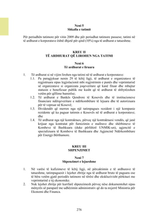 Neni 5
                                 Shkalla e tatimit

Për periudhën tatimore për vitin 2009 dhe për periudhat tatimore pasuese, tatimi në
të ardhurat e korporatave është dhjetë për qind (10%) nga të ardhurat e tatueshme.


                             KREU II
                TË ARDHURAT QË LIROHEN NGA TATIMI

                                      Neni 6
                               Të ardhurat e liruara

1.    Të ardhurat si në vijim lirohen nga tatimi në të ardhurat e korporatave:
     1.1. Pa paragjykuar nenin 29 të këtij ligji, të ardhurat e organizatave të
           regjistruara sipas legjislacionit mbi regjistrimin e punës dhe veprimtarisë
           së organizatave si organizata joqeveritare që kanë fituar dhe mbajtur
           statusin e beneficuar publik me kusht që të ardhurat të shfrytëzohen
           vetëm për qëllime bamirëse;
     1.2. Të ardhurat e Bankës Qendrore të Kosovës dhe të institucioneve
           financiare ndërqeveritare e ndërkombëtare të lejuara dhe të autorizuara
           për të vepruar në Kosovë;
     1.3. Dividendët që merren nga një tatimpagues rezident i një kompanie
           rezidente që ka paguar tatimin e Kosovës në të ardhurat e korporatave;
           dhe
     1.4. Të ardhurat nga një kontraktues, përveç një kontraktuesi vendës, që janë
           krijuar nga kontratat për furnizimin e mallrave dhe shërbimeve të
           Kombeve të Bashkuara (duke përfshirë UNMIK-un), agjencitë e
           specializuara të Kombeve të Bashkuara dhe Agjencinë Ndërkombëtare
           për Energji Bërthamore.


                                    KREU III
                                  SHPENZIMET

                                    Neni 7
                             Shpenzimet e lejueshme

1.   Në varësi të kufizimeve të këtij ligji, në përcaktimin e të ardhurave të
     tatueshme, tatimpaguesit i lejohet zbritje nga të ardhurat bruto të paguara ose
     të bëra vetëm gjatë periodës tatimore në tërësi dhe ekskluzivisht përkitazi me
     veprimtarinë e tij ekonomike.
2.   Nuk lejohet zbritje për kurrfarë shpenzimesh përveç nëse dokumentohet sipas
     mënyrës së paraparë me udhëzimin administrativ që do ta nxjerrë Ministria për
     Ekonomi dhe Financa.




                                        276
 
