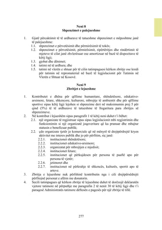 Neni 8
                            Shpenzimet e palejueshme

1.    Gjatë përcaktimit të të ardhurave të tatueshme shpenzimet e mëposhtme janë
      të palejueshme:
     1.1. shpenzimet e përvetësimit dhe përmirësimit të tokës;
     1.2. shpenzimet e përvetësimit, përmirësimit, ripërtëritjes dhe rindërtimit të
            mjeteve të cilat janë zhvlerësuar ose amortizuar në bazë të dispozitave të
            këtij ligji;
     1.3. gjobat dhe dënimet;
     1.4. tatimi në të ardhura; dhe
     1.5. tatimi në vlerën e shtuar për të cilin tatimpaguesi kërkon zbritje ose kredi
            për tatimin në repromaterial në bazë të legjislacionit për Tatimin në
            Vlerën e Shtuar në Kosovë.

                                       Neni 9
                                Zbritjet e lejueshme

1.    Kontributet e dhëna për qëllime humanitare, shëndetësore, edukativo-
      arsimore, fetare, shkencore, kulturore, mbrojtje të ambientit dhe për qëllime
      sportive sipas këtij ligji lejohen si shpenzime deri në maksimumin prej 5 për
      qind (5%) të të ardhurave të tatueshme të llogaritura para zbritjes së
      shpenzimeve.
2.    Në kontribut i lejueshëm sipas paragrafit 1 të këtij neni duhet t’i bëhet:
     2.1. një organizate të regjistruar sipas sipas legjislacionit mbi regjistrimin dhe
            funksionimin si një organizatë joqeveritare që ka pranuar dhe mbajtur
            statusin e beneficuar publik;
     2.2. çdo organizate tjetër jo komerciale që në mënyrë të drejtpërdrejtë kryen
            aktivitet me interes publik dhe jo për përfitim, siç janë:
           2.2.1. institucionet shëndetësore;
           2.2.2. institucionet edukativo-arsimore;
           2.2.3. organizatat për mbrojtjen e mjedisit;
           2.2.4. institucionet fetare;
           2.2.5. institucionet që përkujdesen për persona të paaftë apo për
                     persona të vjetër;
           2.2.6. jetimoret dhe
           2.2.7. institucionet në përkrahje të shkencës, kulturës, sportit apo të
                     arteve.
3.    Zbritja e lejueshme nuk përfshinë kontributin nga i cili drejtpërsëdrejti
      përfitojnë personat e afërm me donatorin.
4.    Secili tatimpagues që kërkon zbritje të lejueshme duhet të dorëzojë deklaratën
      vjetore tatimore në përputhje me paragrafin 2 të nenit 30 të këtij ligji dhe t’i
      paraqesë Administratës tatimore dëftesën e pagesës për një zbritje të tillë.




                                         277
 