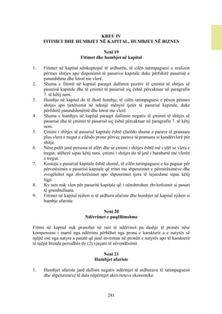 KREU IV
     FITIMET DHE HUMBJET NË KAPITAL, HUMBJET NË BIZNES

                                     Neni 19
                          Fitimet dhe humbjet në kapital

1.    Fitimet në kapital nënkuptojnë të ardhurën, të cilën tatimpaguesi e realizon
      përmes shitjes apo disponimit të pasurive kapitale duke përfshirë pasurinë e
      patundshme dhe letrat me vlerë.
2.    Shuma e fitimit në kapital paraqet dallimin pozitiv të çmimit të shitjes së
      pasurisë kapitale dhe të çmimit të pasurisë siç është përcaktuar në paragrafin
      7. të këtij neni.
3.    Humbje në kapital do të thotë humbje, të cilën tatimpaguesi e pëson përmes
      shitjes apo tjetërsimit në ndonjë mënyrë tjetër të pasurisë kapitale, duke
      përfshirë patundshmëritë dhe letrat me vlerë.
4.    Shuma e humbjes në kapital paraqet dallimin negativ të çmimit të shitjes së
      pasurisë dhe të çmimit të pasurisë siç është përcaktuar në paragrafin 7. të këtij
      neni.
5.    Çmimi i shitjes së pasurisë kapitale është çfarëdo shume e parave të pranuara
      plus vlera e tregut e cilësdo prone përveç parave të pranuara si kundërvlerë për
      shitje.
6.    Nëse palët janë persona të afërt dhe se çmimi i shitjes është më i ulët se vlera e
      tregut, atëherë sipas këtij neni, çmimi i shitjes do të jetë i barabartë me vlerën
      e tregut.
7.    Kostoja e pasurisë kapitale është shumë, të cilën tatimpaguesi e ka paguar për
      përvetësimin e pasurisë kapitale që rritet me shpenzimet e përmirësimeve dhe
      zvogëlohet nga zhvlerësimet apo shpenzimet tjera të lejueshme sipas këtij
      ligji.
8.    Ky nen nuk vlen për pasuritë kapitale që i nënshtrohen zhvlerësimit si pasuri
      të grumbulluara.
9.    Fitimet në kapital njihen si të ardhura afariste dhe humbjet në kapital njihen si
      humbje afariste.

                                     Neni 20
                             Ndërrimet e paqëllimshme

Fitimi në kapital nuk pranohet në rast të ndërrimit pa dashje të pronës nëse
kompensimi i marrë nga ndërrimi përbëhet nga prona e karakterit a e natyrës së
njëjtë ose nga natyra a paratë që janë investuar në pronën e natyrës apo të karakterit
të njëjtë brenda periudhës dy (2) vjeçare të zëvendësimit

                                     Neni 21
                                  Humbjet afariste

1.    Humbjet afariste janë dallimi negativ ndërmjet të ardhurave të tatimpaguesit
      dhe shpenzimeve të dala nëpërmjet aktiviteteve ekonomike.



                                         281
 