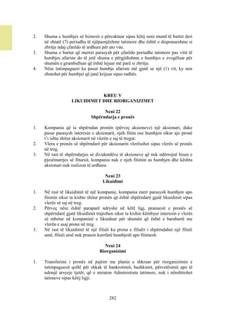 2.   Shuma e humbjes së biznesit e përcaktuar sipas këtij neni mund të bartet deri
     në shtatë (7) periudha të njëpasnjëshme tatimore dhe është e disponueshme si
     zbritje ndaj çfarëdo të ardhure për ato vite.
3.   Shuma e bartur që merret parasysh për çfarëdo periudhe tatimore pas vitit të
     humbjes afariste do të jetë shuma e përgjithshme e humbjes e zvogëluar për
     shumën e grumbulluar që është lejuar më parë si zbritje.
4.   Nëse tatimpaguesi ka pasur humbje afariste më gjatë se një (1) vit, ky nen
     zbatohet për humbjet që janë krijuar sipas radhës.



                               KREU V
                    LIKUIDIMET DHE RIORGANIZIMET

                                    Neni 22
                              Shpërndarja e pronës

1.   Kompania që ia shpërndan pronën (përveç aksioneve) një aksionari, duke
     pasur parasysh interesin e aksionarit, njeh fitim ose humbjen sikur ajo pronë
     t’i ishte shitur aksionarit në vlerën e saj të tregut.
2.   Vlera e pronës së shpërndarë për aksionarin vlerësohet sipas vlerës së pronës
     në treg.
3.   Në rast të shpërndarjes së dividendëve të aksioneve që nuk ndërrojnë hisen e
     pjesëmarrjes së fituesit, kompania nuk e njeh fitimin as humbjen dhe kështu
     aksionari nuk realizon të ardhura.

                                      Neni 23
                                     Likuidimi

1.   Në rast të likuidimit të një kompanie, kompania merr parasysh humbjen apo
     fitimin sikur ta kishte shitur pronën që është shpërndarë gjatë likuidimit sipas
     vlerës së saj në treg.
2.   Përveç nëse është paraparë ndryshe në këtë ligj, pranuesit e pronës së
     shpërndarë gjatë likuidimit trajtohen sikur ta kishin këmbyer interesin e vlerës
     së mbetur në kompaninë e likuiduar për shumën që është e barabartë me
     vlerën e asaj prone në treg.
3.   Në rast të likuidimit të një filiali ku prona e filialit i shpërndahet një filiali
     amë, filiali amë nuk pranon kurrfarë humbjesh apo fitimesh.

                                     Neni 24
                                   Riorganizimi

1.   Transferimi i pronës në pajtim me planin e shkruar për riorganizimin e
     tatimpaguesit qoftë për shkak të bankrotimit, bashkimit, përvetësimit apo të
     ndonjë arsyeje tjetër, që e miraton Administrata tatimore, nuk i nënshtrohet
     tatimeve sipas këtij ligji.



                                        282
 
