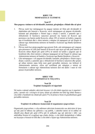 KREU VII
                            MOSPAGESA E TATIMEVE

                                  Neni 27
Mos pagesa e tatimeve në dividendët, kamatat, përqindjen e fitimit dhe në qirat

1.    Përveç rastit kur tatimpaguesi ka paguar tatimin në fitim për dividendët të
      shpërndara për banorin e Kosovës, secili tatimpagues që paguan dividendët,
      kamatat apo përqindjen e fitimit (nga e drejta e autorit, e patentës apo e
      shfrytëzimit të burimeve natyrore) personit me banim në Kosovë apo
      personave me banim jashtë Kosovës, mban 10% të tatimit në kohën e pagesës
      apo të kreditimit dhe e zbret tatimin e mbajtur (të papaguar) në një llogari të
      caktuar nga Administrata tatimore në bankën e licencuar nga Banka Qendrore
      e Kosovës.
2.    Përveç rastit kur qiraja paguhet nga personi fizik, çdo tatimpagues që i paguan
      qira personave të cilët janë banorë të Kosovës apo atyre që nuk janë banorë të
      Kosovës mban dhjetë për qind (10%) të tatimit në kohën e pagesës apo të
      kreditimit dhe zbret tatimin e mbajtur (papaguar) në një llogari të caktuar nga
      Administrata tatimore në bankën e licencuar nga Banka Qendrore e Kosovës.
3.    Çdo tatimpagues i cili paguan dividendët, kamatën, përqindjen e fitimit (nga e
      drejta e autorit, e patentës apo e shfrytëzimit të burimeve natyrore) dhe qiranë,
      që mban tatimin sipas këtij neni gjatë periudhës tatimore, me kërkesë të
      Administratës tatimore, ofron një certifikatë për mbajtjen e tatimit në
      formularin e caktuar nga Administrata tatimore deri më datën 1 mars të vitit
      pasues të periudhës tatimore.


                                   KREU VIII
                             DISPOZITAT E VEÇANTA

                                       Neni 28
                          Trajtimi i kompanive të sigurimit

Në rastin e ndonjë subjekti, aktiviteti kryesor i të cilit është sigurimi ose ri sigurimi i
jetës, i pronës ose i rreziqeve të tjera, tatimi që caktohet me këtë ligj është shuma e
cila është e barabartë me shtatë për qind (7%) të primeve bruto të grumbulluara gjatë
periudhës tatimore.

                                    Neni 29
         Trajtimi i të ardhurave komerciale të organizatave joqeveritare

Organizatës joqeveritare, e cila ndërmerr aktivitete komerciale ose aktivitete të tjera
që nuk janë të lidhura me qëllimin e saj publik, i caktohet tatimi në të ardhur në
shkallë prej dhjetë për qind (10%) për të ardhurën nga një aktivitet i tillë i pa
ndërlidhur biznesi të zvogëluar nga cilado zbritje, e cila është drejtpërdrejt e lidhur
me kryerjen e biznesit të tillë dhe e cila është e lejuar nga Administrata tatimore.



                                           284
 