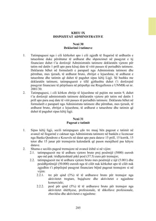 KREU IX
                       DISPOZITAT ADMINISTRATIVE

                                     Neni 30
                               Deklarimi i tatimeve

1.   Tatimpaguesi nga i cili kërkohet apo i cili zgjedh të llogarisë të ardhurën e
     tatueshme duke përshtatur të ardhurat dhe shpenzimet në pasqyrat e tij
     financiare duhet t’ia dorëzojë Administratës tatimore deklaratën vjetore për
     tatim më datën 1 prill apo para kësaj date të vitit pasues të periudhës tatimore.
     Deklarata bëhet në formularët e paraparë nga Administrata tatimore dhe
     përmban, mes tjerash, të ardhurat bruto, zbritjet e lejueshme, të ardhurat e
     tatueshme dhe tatimin që duhet të paguhet sipas këtij Ligji. Së bashku me
     deklaratën tatimore, tatimpaguesit e tillë gjithashtu duhet t’i dorëzojnë
     pasqyrat financiare të përpiluara në përputhje me Rregulloren e UNMIK-ut nr.
     2001/30.
2.   Tatimpaguesi, i cili kërkon zbritje të lejueshme në pajtim me nenin 9, duhet
     t’ia dorëzojë administratës tatimore deklaratën vjetore për tatim më datën 1
     prill apo para asaj date të vitit pasues të periudhës tatimore. Deklarata bëhet në
     formularët e paraparë nga Administrata tatimore dhe përmban, mes tjerash, të
     ardhurat bruto, zbritjet e lejueshme, të ardhurat e tatueshme dhe tatimin që
     duhet të paguhet sipas këtij ligji.

                                     Neni 31
                                 Pagesat e tatimit

1.    Sipas këtij ligji, secili tatimpagues çdo tre muaj bën pagesat e tatimit në
      avancë në llogarinë e caktuar nga Administrata tatimore në bankën e licencuar
      nga Banka Qendrore e Kosovës në datat apo para datave 15 prill, 15 korrik, 15
      tetor dhe 15 janar për tremujorin kalendarik që pason menjëherë pas këtyre
      datave.
2.    Shuma e secilës pagesë tremujore në avancë është si në vijim:
     2.1. tatimpaguesit me të ardhura vjetore bruto prej pesëmijë (5000) eurosh
            apo më pak: tridhjeteshtatë pikë pesë (37.5) euro për tremujor;
     2.2. tatimpaguesit me të ardhura vjetore bruto mes pesëmijë e një (5.001) dhe
            pesëdhjetëmijë (50.000) eurosh nga të cilët nuk kërkohet apo të cilët nuk
            zgjedhin t’i përpilojnë pasqyrat financiare bëjnë pagesat tremujore si në
            vijim:
           2.2.1. tre për qind (3%) të të ardhurave bruto për tremujor nga
                    aktivitetet tregtare, bujqësore dhe aktivitetet e ngjashme
                    komerciale;
           2.2.2. pesë për qind (5%) të të ardhurave bruto për tremujor nga
                    aktivitetet shërbyese, profesionale, të shkollave profesionale,
                    zbavitëse dhe aktivitetet e ngjashme:



                                        285
 