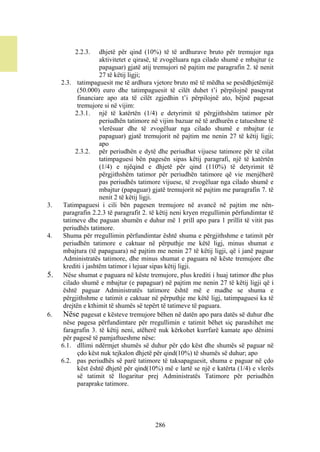 2.2.3.     dhjetë për qind (10%) të të ardhurave bruto për tremujor nga
                     aktivitetet e qirasë, të zvogëluara nga cilado shumë e mbajtur (e
                     papaguar) gjatë atij tremujori në pajtim me paragrafin 2. të nenit
                     27 të këtij ligji;
     2.3. tatimpaguesit me të ardhura vjetore bruto më të mëdha se pesëdhjetëmijë
            (50.000) euro dhe tatimpaguesit të cilët duhet t’i përpilojnë pasqyrat
            financiare apo ata të cilët zgjedhin t’i përpilojnë ato, bëjnë pagesat
            tremujore si në vijim:
           2.3.1. një të katërtën (1/4) e detyrimit të përgjithshëm tatimor për
                     periudhën tatimore në vijim bazuar në të ardhurën e tatueshme të
                     vlerësuar dhe të zvogëluar nga cilado shumë e mbajtur (e
                     papaguar) gjatë tremujorit në pajtim me nenin 27 të këtij ligji;
                     apo
           2.3.2. për periudhën e dytë dhe periudhat vijuese tatimore për të cilat
                     tatimpaguesi bën pagesën sipas këtij paragrafi, një të katërtën
                     (1/4) e njëqind e dhjetë për qind (110%) të detyrimit të
                     përgjithshëm tatimor për periudhën tatimore që vie menjëherë
                     pas periudhës tatimore vijuese, të zvogëluar nga cilado shumë e
                     mbajtur (papaguar) gjatë tremujorit në pajtim me paragrafin 7. të
                     nenit 2 të këtij ligji.
3.    Tatimpaguesi i cili bën pagesen tremujore në avancë në pajtim me nën-
      paragrafin 2.2.3 të paragrafit 2. të këtij neni kryen rregullimin përfundimtar të
      tatimeve dhe paguan shumën e duhur më 1 prill apo para 1 prillit të vitit pas
      periudhës tatimore.
4.    Shuma për rregullimin përfundimtar është shuma e përgjithshme e tatimit për
      periudhën tatimore e caktuar në përputhje me këtë ligj, minus shumat e
      mbajtura (të papaguara) në pajtim me nenin 27 të këtij ligji, që i janë paguar
      Administratës tatimore, dhe minus shumat e paguara në këste tremujore dhe
      krediti i jashtëm tatimor i lejuar sipas këtij ligji.
5.    Nëse shumat e paguara në këste tremujore, plus krediti i huaj tatimor dhe plus
      cilado shumë e mbajtur (e papaguar) në pajtim me nenin 27 të këtij ligji që i
      është paguar Administratës tatimore është më e madhe se shuma e
      përgjithshme e tatimit e caktuar në përputhje me këtë ligj, tatimpaguesi ka të
      drejtën e kthimit të shumës së tepërt të tatimeve të paguara.
6.    Nëse pagesat e kësteve tremujore bëhen në datën apo para datës së duhur dhe
      nëse pagesa përfundimtare për rregullimin e tatimit bëhet siç parashihet me
      faragrafin 3. të këtij neni, atëherë nuk kërkohet kurrfarë kamate apo dënimi
      për pagesë të pamjaftueshme nëse:
     6.1. dllimi ndërmjet shumës së duhur për çdo këst dhe shumës së paguar në
            çdo këst nuk tejkalon dhjetë për qind(10%) të shumës së duhur; apo
     6.2. pas periudhës së parë tatimore të taksapaguesit, shuma e paguar në çdo
            këst është dhjetë për qind(10%) më e lartë se një e katërta (1/4) e vlerës
            së tatimit të llogaritur prej Administratës Tatimore për periudhën
            paraprake tatimore.




                                         286
 