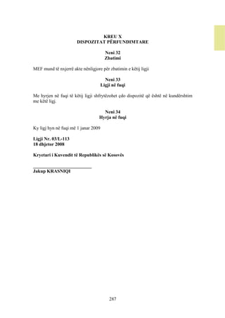 KREU X
                       DISPOZITAT PËRFUNDIMTARE

                                        Neni 32
                                        Zbatimi

MEF mund të nxjerrë akte nënligjore për zbatimin e këtij ligji

                                        Neni 33
                                      Ligji në fuqi

Me hyrjen në fuqi të këtij ligji shfrytëzohet çdo dispozitë që është në kundërshtim
me këtë ligj.

                                     Neni 34
                                   Hyrja në fuqi

Ky ligj hyn në fuqi më 1 janar 2009

Ligji Nr. 03/L-113
18 dhjetor 2008

Kryetari i Kuvendit të Republikës së Kosovës

_________________________
Jakup KRASNIQI




                                          287
 