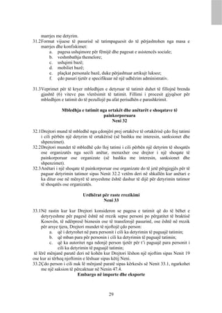 marrjes me detyrim.
31.2 Format vijuese të pasurisë së tatimpaguesit do të përjashtohen nga masa e
     marrjes dhe konfiskimet:
         a. pagesa ushqimore për fëmijë dhe pagesat e asistencës sociale;
         b. veshmbathja themelore;
         c. ushqimi bazë;
         d. mobiliet bazë;
         e. plaçkat personale bazë, duke përjashtuar artikujt luksoz;
         f. çdo pasuri tjetër e specifikuar në një udhëzim administrativ.

31.3 Veprimet për të kryer mbledhjen e detyruar të tatimit duhet të fillojnë brenda
     gjashtë (6) viteve pas vlerësimit të tatimit. Fillimi i procesit gjyqësor për
     mbledhjen e tatimit do të pezullojë pa afat periudhën e parashkrimit.

                Mbledhja e tatimit nga ortakët dhe anëtarët e shoqatave të
                                     painkorporuara
                                         Neni 32

32.1 Drejtori mund të mbledhë nga çdonjëri prej ortakëve të ortakërisë çdo lloj tatimi
     i cili përbën një detyrim të ortakërisë (së bashku me interesin, sanksionet dhe
     shpenzimet).
32.2 Drejtori mundet të mbledhë çdo lloj tatimi i cili përbën një detyrim të shoqatës
     ose organizatës nga secili anëtar, menaxher ose drejtor i një shoqate të
     painkorporuar ose organizate (së bashku me interesin, sanksionet dhe
     shpenzimet).
32.3 Anëtari i një shoqate të painkorporuar ose organizate do të jetë përgjegjës për të
     paguar detyrimin tatimor sipas Nenit 32.2 vetëm deri në shkallën kur anëtari e
     ka ditur ose në mënyrë të arsyeshme është dashur të dijë për detyrimin tatimor
     të shoqatës ose organizatës.

                           Urdhërat për raste rrezikimi
                                    Neni 33

33.1 Në rastin kur kur Drejtori konsideron se pagesa e tatimit që do të bëhet e
      detyryeshme për pagesë është në rrezik sepse personi po përgatitet të braktisë
      Kosovën, të ndërpresë biznesin ose të transferojë pasurinë, ose është në rrezik
      për arsye tjera, Drejtori mundet të njoftojë çdo person:
           a. që i detyrohet në para personit i cili ka detyrimin të paguajë tatimin;
           b. që mban para për personin i cili ka detyrimin të paguajë tatimin;
           c. që ka autoritet nga ndonjë person tjetër për t’i paguajë para personit i
               cili ka detyrimin të paguajë tatimin;
 të lërë mënjanë paratë deri në kohën kur Drejtori lëshon një njoftim sipas Nenit 19
ose kur ai tërheq njoftimin e lëshuar sipas këtij Neni.
33.2 Çdo person i cili nuk lë mënjanë paratë sipas kërkesës së Nenit 33.1, ngarkohet
      me një saksion të përcaktuar në Nenin 47.4.
                           Embargo në importe dhe eksporte



                                          29
 