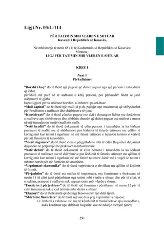 Ligji Nr. 03/L-114
                   PËR TATIMIN MBI VLEREN E SHTUAR
                       Kuvendi i Republikës së Kosovës,

      Në mbështetje të nenit 65 (1) të Kushtetutës së Republikës së Kosovës;
                                     Miraton :
             LIGJ PËR TATIMIN MBI VLEREN E SHTUAR


                                      KREU I

                                      Neni 1
                                   Përkufizimet

“Borxhi i keq” do të thotë një pagesë që duhet paguar nga një personi i tatueshëm
që është
përfshirë më parë në të ardhurat e këtij personi, por përkundër faktit se janë
ndërmarrë të gjitha
hapat ligjorë për ta arkëtuar borxhin, ai mbetet i pa arkëtuar.
“Mall kapital” do të thotë një mall (si p.sh. pajisjet apo makineria) që shfrytëzohet
për Prodhimin e mallrave dhe shërbimeve të tjera.
“Konsideratë” do të thotë çfarëdo pagese ose akti i shmangies lidhur me dorëzimin
e mallrave apo shërbimeve dhe përfshin shumën që duhet paguar ose mallrat e marra
në një transaksion bartër (mall për mall).
“Notë krediti” do të thotë dokumenti të cilin personi i tatueshëm ia ka lëshuar
pranuesit të mallit ose të shërbimeve pas lëshimit të faturës tatimore me qëllim të
korrigjimit kur tatimi i ngarkuar në atë faturë tatimore e tejkalon tatimin e vërtetë
për atë furnizim të tatueshëm.
“Vlerë doganore” do të thotë vlera e përgjithshme mbi të cilën llogariten detyrimet
doganore në përputhje me praktikën ndërkombëtare.
“Notë debiti” do të thotë dokumenti të cilin personi i tatueshëm ia ka lëshuar
pranuesit të mallrave ose të shërbimeve pas lëshimit të faturës tatimore me qëllim të
korrigjimit kur tatimi i ngarkuar në atë faturë tatimore është më i vogël se tatimi i
mbetur borxh për atë furnizim të tatueshëm.
“Veprimtari ekonomike” do të thotë veprimtaria e zhvilluar me qëllim të krijimit
të fitimit.
“Përjashtim” do të thotë ato mallra të importuara, ose furnizimet e theksuara në
nenin 11 të cilat janë përjashtuar nga tatimi mbi vlerën e shtuar dhe për të cilat, si
rrjedhim, pranuesi i mallrave nuk paguan tatim mbi vlerën e shtuar.
“Furnizim i përjashtuar” do të thotë një furnizim i përshkruar në nenin 12 për të
cilin furnizuesi nuk e vjel tatimin mbi vlerën e shtuar.
“Eksport” do të thotë malli që del nga Kosova për një shtet tjetër.
”Shërbime financiare” do të thotë një ose disa prej veprimtarive vijuese:
           1.1 ëmbimi i valutave me anë të këmbimit të bankënotave apo monedhave,
               duke kredituar apo debituar llogaritë, ose në ndonjë mënyrë tjetër;


                                         291
 