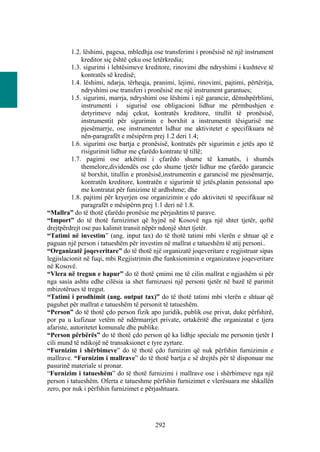 1.2. lëshimi, pagesa, mbledhja ose transferimi i pronësisë në një instrument
              kreditor siç është çeku ose letërkredia;
          1.3. sigurimi i lehtësimeve kreditore, rinovimi dhe ndryshimi i kushteve të
              kontratës së kredisë;
          1.4. lëshimi, ndarja, tërheqja, pranimi, lejimi, rinovimi, pajtimi, përtëritja,
              ndryshimi ose transferi i pronësisë me një instrument garantues;
          1.5. sigurimi, marrja, ndryshimi ose lëshimi i një garancie, dëmshpërblimi,
              instrumenti i sigurisë ose obligacioni lidhur me përmbushjen e
              detyrimeve ndaj çekut, kontratës kreditore, titullit të pronësisë,
              instrumentit për sigurimin e borxhit a instrumentit tësigurisë me
              pjesëmarrje, ose instrumentet lidhur me aktivitetet e specifikuara në
              nën-paragrafët e mësipërm prej 1.2 deri 1.4;
          1.6. sigurimi ose bartja e pronësisë, kontratës për sigurimin e jetës apo të
              risigurimit lidhur me çfarëdo kontrate të tillë;
          1.7. pagimi ose arkëtimi i çfarëdo shume të kamatës, i shumës
              themelore,dividendës ose çdo shume tjetër lidhur me çfarëdo garancie
              të borxhit, titullin e pronësisë,instrumentin e garancisë me pjesëmarrje,
              kontratën kreditore, kontratën e sigurimit të jetës,planin pensional apo
              me kontratat për funizime të ardhshme; dhe
          1.8. pajtimi për kryerjen ose organizimin e çdo aktiviteti të specifikuar në
              paragrafët e mësipërm prej 1.1 deri në 1.8.
“Mallra” do të thotë çfarëdo pronësie me përjashtim të parave.
“Import” do të thotë furnizimet që hyjnë në Kosovë nga një shtet tjetër, qoftë
drejtpërdrejt ose pas kalimit transit nëpër ndonjë shtet tjetër.
“Tatimi në investim” (ang. input tax) do të thotë tatimi mbi vlerën e shtuar që e
paguan një person i tatueshëm për investim në mallrat e tatueshëm të atij personi..
“Organizatë joqeveritare” do të thotë një organizatë joqeveritare e regjistruar sipas
legjislacionit në fuqi, mbi Regjistrimin dhe funksionimin e organizatave joqeveritare
në Kosovë.
“Vlera në tregun e hapur” do të thotë çmimi me të cilin mallrat e ngjashëm si për
nga sasia ashtu edhe cilësia ia shet furnizuesi një personi tjetër në bazë të parimit
mbizotërues të tregut.
“Tatimi i prodhimit (ang. output tax)” do të thotë tatimi mbi vlerën e shtuar që
paguhet për mallrat e tatueshëm të personit të tatueshëm.
“Person” do të thotë çdo person fizik apo juridik, publik ose privat, duke përfshirë,
por pa u kufizuar vetëm në ndërmarrjet private, ortakëritë dhe organizatat e tjera
afariste, autoritetet komunale dhe publike.
“Person përbërës” do të thotë çdo person që ka lidhje speciale me personin tjetër I
cili mund të ndikojë në transaksionet e tyre zyrtare.
“Furnizim i shërbimeve” do të thotë çdo furnizim që nuk përfshin furnizimin e
mallrave. “Furnizim i mallrave” do të thotë bartja e së drejtës për të disponuar me
pasurinë materiale si pronar.
“Furnizim i tatueshëm” do të thotë furnizimi i mallrave ose i shërbimeve nga një
person i tatueshëm. Oferta e tatueshme përfshin furnizimet e vlerësuara me shkallën
zero, por nuk i përfshin furnizimet e përjashtuara.




                                          292
 