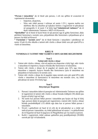 “Person i tatueshëm” do të thotë çdo person, i cili me qëllim të avancimit të
veprimtarisë ekonomike:
        Importon, eksporton,
        Nëse nuk është person i referuar në nenin 1.25.1, siguron mallra ose
            shërbime dhe ka arkullim që tejkalon limitin e regjistrimit të përcaktuar
            në paragrafin 4. të nenit 3 të këtij ligji“Administratë tatimore” do të
            thotë Administrata Tatimore e MEF-it të Kosovës.
“Qarkullim” do të thotë të hyrat bruto të një personi nga të gjitha furnizimet, duke
përfshirë furnizimet e normës zero, përjashtimet dhe furnizimet e përjashtuara që ai
person i ka bërë në Kosovë.
“ Furnizimi i ‘’normës zero’’ do të thotë furnizim i tatueshëm i përshkruar në
nenin 10 për të cilin shkalla e tatimit mbi vlerën e shtuar është zero për qind (0%) e
vlerës së tatueshme.


                             KREU II
     VENDOSJA E TATIMIT MBI VLERËN E SHTUAR DHE REGJISTRIMI

                                          Neni 2
                              Tatimi mbi vlerën e situar
1.    Tatimi mbi vlerën e shtuar, vilet në pajtim me dispozitat e këtij ligji, mbi vlerën
      e tatueshme të importeve, hyrjeve brenda dhe furnizimeve të tatueshme.
2.    Tatimi mbi vlerën e shtuar do të paguhet në masën prej 16% nga vlera e
      tatueshme e importit, hyrjeve brenda dhe furnizimeve tjera të tatueshme me
      përjashtim të furnizimeve të normës zero.
3.    Tatimi mbi vlerën e shtuar do të paguhet sipas normës zero për qind (0%) mbi
      vlerën e tatueshme të furnizimeve të tatueshme me normën zero, siç është
      përcaktuar në nenin 10 të këtij ligji.

                                        Neni 3
                                 Detyrimi per Regjistim

      1.   Personi i tatueshëm duhet të paraqitet në Administratën Tatimore me qëllim
           të regjistrimit të tatimit mbi vlerën e shtuar brenda tridhjetë (30) ditësh pas
           hyrjes së këtij Ligji në fuqi.
      2.   Në rastin kur personi bëhet person i tatueshëm pas hyrjes në fuqi të këtij
           ligji, personi duhet të paraqitet për regjistrimin e tatimit mbi vlerën e shtuar
           brenda pesëmbëdhjetë (15) ditësh nga data kur ai person bëhet person i
           tatueshëm.
      3.   Niveli i qarkullimit në bazë të të cilit do të përcaktohet se a është një
           individ person i tatueshëm, siç është përkufizuar në nenin 1. te përkufizimet
           do të llogaritet në bazë të pagesave të Përgjithshme që i ka marrë ai person.
      4.   Kufiri i regjistrimit, është caktuar qarkullim prej pesëdhjetëmijë (50.000)
           eurosh për një vit kalendarik.




                                            293
 