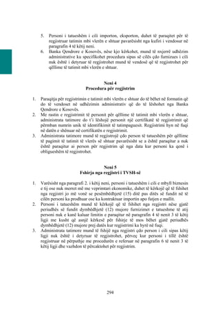 5.   Personi i tatueshëm i cili importon, eksporton, duhet të paraqitet për të
          regjistruar tatimin mbi vlerën e shtuar pavarësisht nga kufiri i vendosur në
          paragrafin 4 të këtij neni.
     6.   Banka Qendrore e Kosovës, nëse kjo kërkohet, mund të nxjerrë udhëzim
          administrative ku specifikohet procedura sipas së cilës çdo furnizues i cili
          nuk është i detyruar të regjistrohet mund të vendosë që të regjistrohet për
          qëllime të tatimit mbi vlerën e shtuar.


                                      Neni 4
                              Procedura për regjistrim

1.   Paraqitja për regjistrimin e tatimit mbi vlerën e shtuar do të bëhet në formatin që
     do të vendoset në udhëzimin administrativ që do të lëshohet nga Banka
     Qendrore e Kosovës.
2.   Me rastin e regjistrimit të personit për qëllime të tatimit mbi vlerën e shtuar,
     administrata tatimore do t’i lëshojë personit një certifikatë të regjistrimit që
     përmban numrin unik të identifikimit të tatimpaguesit. Regjistrimi hyn në fuqi
     në datën e shënuar në certifikatën e regjistrimit.
3.   Administrata tatimore mund të regjistrojë çdo person të tatueshëm për qëllime
     të pagimit të tatimit të vlerës së shtuar pavarësisht se a është paraqitur a nuk
     është paraqitur ai person për regjistrim që nga data kur personi ka qenë i
     obligueshëm të regjistrohet.


                                       Neni 5
                           Fshirja nga regjistri i TVSH-së

1.   Varësisht nga paragrafi 2. i këtij neni, personi i tatueshëm i cili e mbyll biznesin
     e tij ose nuk merret më me veprimtari ekonomike, duhet të kërkojë që të fshihet
     nga regjistri jo më vonë se pesëmbëdhjetë (15) ditë pas ditës së fundit në të
     cilën personi ka prodhuar ose ka kontraktuar importin apo futjen e mallit.
2.   Personi i tatueshëm mund të kërkojë që të fshihet nga regjistri nëse gjatë
     periudhës së fundit dymbëdhjetë (12) mujore furnizimet e tatueshme të atij
     personi nuk e kanë kaluar limitin e paraqitur në paragrafin 4 të nenit 3 të këtij
     ligji me kusht që asnjë kërkesë për fshirje të mos bëhet gjatë periudhës
     dymbëdhjetë (12) mujore prej datës kur regjistrimi ka hyrë në fuqi.
3.   Administrata tatimore mund të fshijë nga regjistri çdo person i cili sipas këtij
     ligji nuk është i detyruar të regjistrohet, përveç kur personi i tillë është
     regjistruar në përputhje me procedurën e referuar në paragrafin 6 të nenit 3 të
     këtij ligji dhe vazhdon të përcaktohet për regjistrim.




                                          294
 