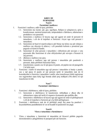KREU III
                                       FURNIZIMI
                                           Neni 6
                                   Furnizimi i mallrave
1.    Furnizimi i mallrave, ndër të tjera, përfshin:
       1.1. furnizimin me rrymë, ujë, gaz, ngrohjen, ftohjen (e ushqimeve), ajrin e
             kondicionuar, mostrat komerciale, nënproduktet e fabrikave, mbeturinat e
             produkteve ose pasurinë;
       1.2. furnizimin e mallrave të kryera nga një agjent në emër të personit të
             tatueshem, i cili do të trajtohet si furnizim i kryer nga vetë personi i
             tatueshem;
       1.3. furnizimin në bazë të marrëveshjeve për blerje me këste ose për shitjen e
             mallrave me shtyerje të afateve, i cili parasheh kalimin e pronësisë pas
             pagesës së këstit të fundit;
       1.4. furnizimet të cilat personi i tatueshëm i shfrytëzon për nevojat e veta
             personale dhe furnizimet të cilat shfrytëzohen për nevojat e biznesit të
             atij personi;
       1.5. dhënien e mallrave me qira;
       1.6. furnizimin e mallrave nga një person i tatueshëm për punëtorët e
             personit, duke përfshirë funizimet falas;
       1.7. transferimin e punës ose të një pjese të punës, në pajtim me në paragrafin
             2 të këtij neni.
 2.     Furnizimi i mallit të tatueshëm nga një person i tatueshëm si bartje e punës,
        ose e një pjese të punës së një personi tjetër të tatueshëm nuk do të
        konsiderohet si furnizim i tatueshëm i mallit, nëse transferuesi është regjistruar
        ose regjistrohet sipas këtij ligji brenda afatit prej tridhjetë (30) ditëve të një
        transferimi të tillë.

                                        Neni 7
                                Furnizimi i shërbimeve

 1.    Furnizimi i shërbimeve, ndër të tjera, përfshin:
      1.1. furnizimin e shërbimeve të kanalizimit, mbledhjen e dheut dhe të
            mbeturinave sipas një tarife të organeve komunale apo publike dhe
      1.2. furnizimin e shërbimeve të kryera nga një agjent në emër të përfaqësuesit
            i cili do të trajtohet si furnizim që e ka bërë përfaqësuesi.
 2.    Furnizimi i shërbimeve nuk do të përfshijë asnjë lloj pune ku punëtori i
       kryenshërbime punëdhënësit të vet në kuadër të punësimit me pagë.

                                        Neni 8
                           Vlera e tatueshme e furnizimeve

 1.    Vlera e tatueshme e furnizimit të tatueshëm në Kosovë përbën pagesën
       (konsideratën) e përgjithshme të paraparë për atë furnizim.




                                           295
 